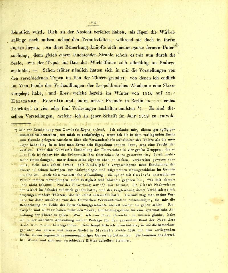kenutlich wird, Dich zu der Ansicht verleitet'haben, als lägen die Wirf^el- anfänge nach aufsen neben den Primitivfalten, während sie doch in ihrem Innern liegen. An diese Bemerkung, knüpfte sich meine ganze fernere Unter- suchung, üenn gleich einem leuqhlenden Strahle schofs es mir nun durch die ^ Seele, wie der Typus im Bau der Wirbelthiere sich allmählig im Embryo ausbildet. — Schon früher nämlich hatten sich in mir die Vorstellungen von den verschiedenen Tjrpen im Bau der Thiere gestaltet, von denen ich endlich im Vten Bande der Verhandlungen der Leopoldinischen Akademie eine Skizze vorgelegt habe, und ülier welche bereits im Winter von 1816 auf tSi? Hartmann, Fowelin und andre unsrer Freunde in Berlin ersten Lehrkitzel in vier oder fünf Vorlesungen aushalten mufsten *). Es sind die- selben Vorstellungen, welche ich iii jener Schrift im Jahr 1819 zu entwik- *) Also vor Erscheinung von Cuvier’s Regne animal. Ich erlaube mir, diesen geringfügigen Umstand zu bemerken, um mich zu rechtfertigen, wenn ich die in dem vorliegenden Buche tum Grunde gelegten Ansichten!über die yerwandtschaftsverhältnisse der Thiere als die mei- nigen behandle, in so fern man Etwas sein Eigenthum nennen kann, was eine Frucht der Zeit ist. Denn dafs Cuvier’s Eintheilung des Thierreiches in vier grofse Gruppen, die so unendlich fruchtbar für die Erkenntnifs des thierischen Baues geworden ist, durch menr- fache Entdeckungen, unter denen seine eigenen oben an stehen, vorbereitet gewesen seyn - raufs, sieht man schon daraus, dafs Rudolphi’s vorgeschlagene neue Eintheilung der Thiere in seinen Beiträgen zur Anthropologie und allgemeinen Naturgeschichte im Grunde dieselbe ist. Auch diese vortreffliche Abhandlung, die später mit Cuvier’s unsterblichem Werke meinen Vorstellungen mehr Festigkeit und Klarheit gegeben h'. , war mir damai» noch nicht bekannt. Nur der Einwirkung war ich mir bewufst, die Oken’s Nachweistne; der Wirbel im Schädel auf mich gehabt hatte, und der Vergleichung dieses Verhältnisses mii^ denjenigen niedern Thieren , die ich selbst untersucht hatte. Hiermit mag man meine Vor- liebe für diese Ansichten von den thierischen Verwandtschaften entschuldigen, die mir die Beobachtung im Felde der Entwickelungsgeschichte überall wieder zu geben schien. Ru- dolphi und Cu vier haben mehr den Zweck, Eintheilungsgründe für eine systematische An- ordnung der Thiere zu geben. Worin ich von ihnen abweichen zu müssen glaube, habe ich in der siebenten Abhandlung meiner Beiträge für den genannten Band der Nova Acta Acad. Nat. Curios. hervorgehoben. JJeberhaupt bitteich jenen Aufsatz, so wie die Bemerkun- gen über das äufsere und innere Skelet in Meckel’s Archiv 1826 mit dem vorliegenden Buche als ein organisch zusammengehöriges Ganzes zu betrachten. Sie kommen aus dersel- ben Wurzel und sind nur verschiedene Blätter desselben Stammes,