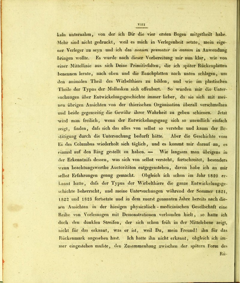 keJn unternahm, von der ich Dir die vier ersten Bogen mitgetheilt habe. Mehr sind nicht gedruckt, vreil es mich in Verlegenheit setzte, mein eige- ner Verleger zu seyn und ich das nonum pvematur in annum in Anwendung bringen Avollte. Es wurde nach dieser Vorbereitung mir nun klar, wie von einer Mittellinie aus sich Deine Primitivfalten, die ich später Rüekenplatten benennen lernte, nach oben und die Bauchplatten nach unten schlagen, um ilen animalen Theil des Wirbelthiers zu bilden, und wie im plastischen Theile der Typus der Mollusken sich offenbart. So wurden mir die Unter- suchungen über Entwickelungsgeschichte immer lieber, da sie sich mit mei- nen übrigen Ansichten von der thierischen Organisation überall verschmolzen unti beide gegenseitig die GeAvähr ihrer Wahrheit zu geben schienen. Jetzt wird man freilich, wenn der Entwickelungsgang sich so unendlich'einfach zeiüt, finden, dafs sich das alles von selbst so verstehe und kaum der Be- stätigung durch die Untersuchung bedurft hätte. Aber die Geschichte vom Ei des Columbus wiederholt sich täglich, und es kommt mir darauf an, es einmal auf den Bing gestellt zu haben. — Wie langsam man übrigens in «ler Erkenntnifs dessen, was sich von selbst versteht, fortschreitet, besonders wenn beachtungswerthe Auctoritäten entgegenstehen, davon habe ich an mir selbst Erfahrungen genug gemacht. Obgleich ich schon im Jahr 1820 er- kannt hatte, dafs der Typus der Wirlielthiere die ganze Entwickelungsge- schichte beherrscht, und meine Untersuchungen während der Sommer 1821, 1822 und 1823 fortsetzte und in dem zuerst genannten Jahre bereits nach die- sen Ansichten in der hiesigen physicalisch - medicinischen Gesellschaft eine Reihe von Vorlesungen mit Demonstrationen verbunden hielt, so hatte ich doch den dunklen Streifen, der sich schon früh in der IMittelebene zeigt, nicht für das erkannt, was er ist, weil Du, mein Freund! ihn für das Rückenmark angesehen hast. Ich hatte ihn nicht erkannt, obgleich ich im- mer eingeslehen mufste, den Zusammenhang zwischen der spätem Form des Rü-