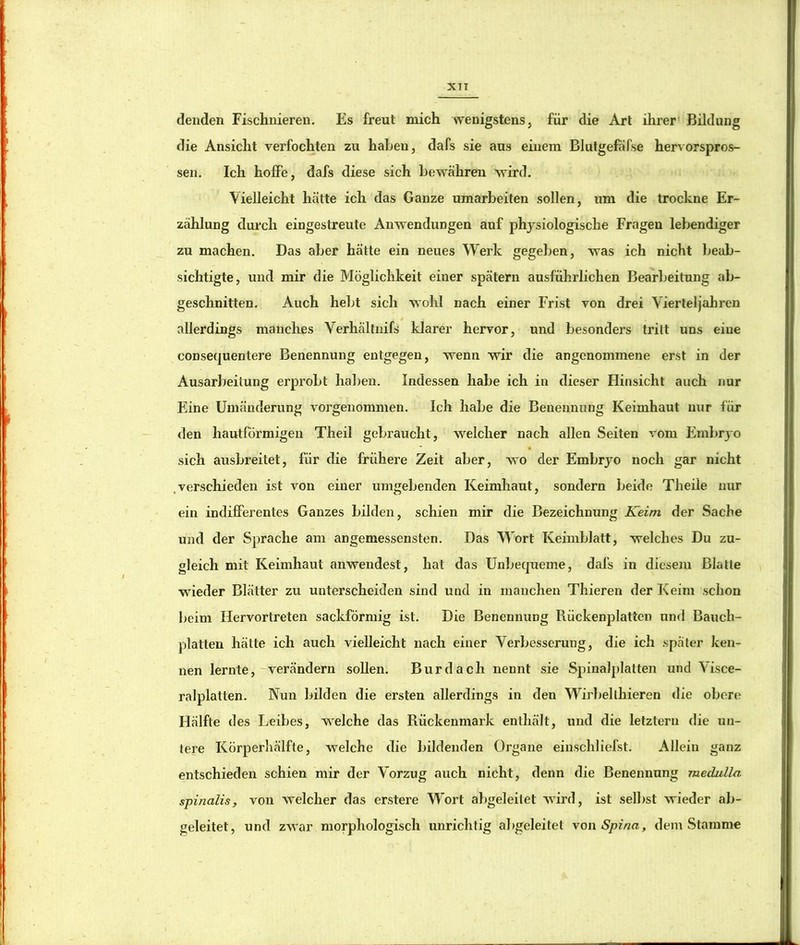 denden Fiscliiiiereii. Es freut mich wenigstens, für die Art ihrer Bildung die Ansicht verfochten zu haben, dafs sie aus einem Blutgefafse hervorspros- sen. Ich hoffe, dafs diese sich bewähren wird. Vielleicht hätte ich das Ganze umarbeiten sollen, um die trockne Er- zählung durch eingestreute Anwendungen auf physiologische Fragen lebendiger zu machen. Das aber hätte ein neues Werk gegeben, was ich nicht Ijeab- sichtigte, und mir die Möglichkeit einer spätem ausführlichen Bearbeitung ab- geschnitten. Auch hebt sich wohl nach einer Frist von drei Vierteljahren allerdings manches Verhältnifs klarer hervor, und besonders tritt uns eine consequentere Benennung entgegen, wenn wir die angenommene erst in der Ausarbeitung erprobt haljen. Indessen habe ich in dieser Hinsicht auch nur Eine Umänderung vorgenommen. Ich habe die Benennung Keimhaut nur für den hautförmigen Theil gebraucht, welcher nach allen Seiten vom Embryo sich ausbreitet, für die frühere Zeit aber, wo der Embryo noch gar nicht .verschieden ist von einer umgebenden Keimhaut, sondern beide Theile nur ein indifferentes Ganzes bilden, schien mir die Bezeichnung Keim der Sache und der Sprache am angemessensten. Das Wort Keimblatt, welches Du zu- gleich mit Keimhaut anwendest, hat das Unbequeme, dafs in diesem Blatte wieder Blätter zu unterscheiden sind und in manchen Thieren der Keim schon beim Hervortreten sackförmig ist. Die Benennung Rückenplatten und Bauch- platten hätte ich auch vielleicht nach einer Verbesserung, die ich spater ken- nen lernte,-verändern soUen. Bur dach nennt sie Spiualplatten und Visce- ralplatten. Nun bilden die ersten allerdings in den Wirbelthieren die obere Hälfte des Leibes, welche das Rückenmark enthält, und die letztem die un- tere Körperhälfte, welche die bildenden Organe einschliefst. Allein ganz entschieden schien mir der Vorzug auch nicht, denn die Benennung medulla spinalis, von welcher das erstere Wort abgeleitet wird, ist selbst wieder ab- geleitet, und zwar morphologisch unrichtig abgeleitet von Spina, dem Stamme