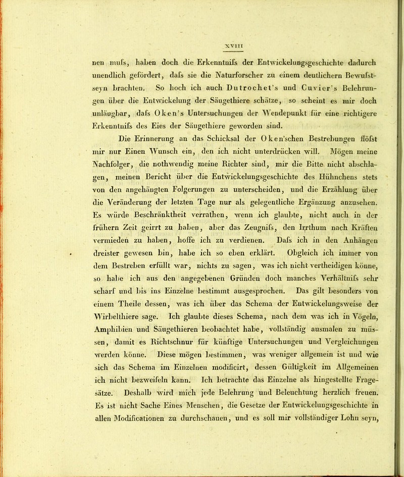 neu muls, halben doch die Erkenntuifs der Entwickelungsgeschichte dadurch unendlich gefördert, dafs sie die Naturforscher zu einem deutlichem Bewufst- sejn brachten. So hoch ich auch Dutrochet’s und Cuvier’s Belehrun- gen über die Entwickelung der Säugethiere schätze, so scheint es mir doch unläugbar, dafs Oken’s Untersuchungen der endepunkt für eine richtigere Erkenntuifs des Eies der Säugethiere geworden sind. Die Erinnerung an das Schicksal der Oken’schen Bestrebungen llöfst mir nur Einen Wunsch ein, den ich nicht unterdrücken will. JMögen meine Nachfolger, die nothwendig meine Richter sind, mir die Bitte nicht abschla- gen, meinen Bericht über die Entwickelungsgeschichte des Hühnchens stets von den angehäugten Folgerungen zu unterscheiden, und die Erzählung über die Veränderung der letzten Tage nur als gelegentliche Ergänzung anzusehen. Es würde Beschränktheit verrathen, wenn ich glaubte, nicht auch in der frühem Zeit geirrt zu haben, aber das Zeugnifs, den Irrthum nach Kräften vermieden zu haben, hoffe ich zu verdienen. Dafs ich in den Anhängen dreister gewesen bin, habe ich so eben erldärt. Obgleich ich immer von dem Bestreben erfüllt war, nichts zu sagen, was ich nicht vertheidigen könne, so halie ich aus den angegebenen Gründen doch manches Verhältnifs sehr scharf und bis ins Einzelne bestimmt ausgesprochen. Das gilt besonders von einem Theile dessen, was ich über das Schema der Entwickelungsweise der Wirbellhiere sage. Ich glaubte dieses Schema, nach dem was ich in Vögeln, Amphibien und Säugethieren beobachtet habe, vollständig ausmalen zu müs- sen, damit es Richtschnur für künftige Untersuchungen und Vergleichungen werden könne. Diese mögen bestimmen, was weniger allgemein ist und wie sich das Schema im Einzelnen modificirt, dessen Giiltigkeit im Allgemeinen ich nicht bezweifeln kann. Ich betrachte das Einzelne als hingestellle Frage- sätze. Deshalb wird mich jede Belehrung und Beleuchtung herzlich freuen. Es ist nicht Sache Eines Menschen, die Gesetze der Entwickeluugsgeschichte in vj allen Modiücationen zu durchschauen, und es soll mir vollständiger Lohn sejui,