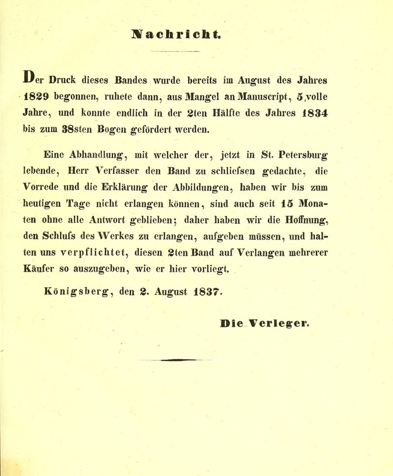 Mach rieht. U er Druck dieses Bandes wurde bereits im August des Jahres 1829 begonnen, ruhete dann, aus Mangel anManuscript, 5.volle Jahre, und konnte endlich in der 2ten Hälfte des Jahres 1834 bis zum 38sten Bogen gefördert werden. Eine Abhandlung, mit welcher der, jetzt in 8t. Petersburg lebende, Herr Verfasser den Band zu schliefsen gedachte, die Vorrede und die Erklärung der Abbildungen, haben wir bis zum heutigen Tage nicht erlangen können, sind auch seit 15 Mona- ten ohne alle Antwort geblieben*, daher haben wir die Hoffnung, den Schlufs des Werkes zu erlangen, aufgeben müssen, und hal- ten uns verpflichtet, diesen 2ten Band auf Verlangen mehrerer Käufer so auszugeben, wie er hier vorliegt. Königsberg, den 2. August 1837. öle Verleger.