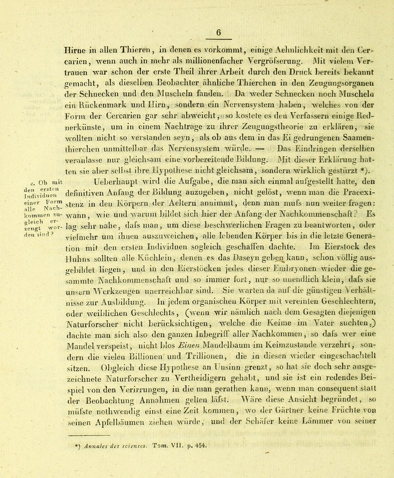 e. Ob mit den ersten Individuen einer Form alle Nach- kommen zu- gleich er- zeugt wor- den sind ? Hirne in allen Thieren, in denen es vorkommt, einige Aehulichkeit mit den Cer- ealien, wenn auch in mehr als millionenfacher Vergröfserung. Mit vielem Ver- trauen war schon der erste Theil ihrer Arbeit durch den Druck bereits bekannt rremacht, als dieselben Beobachter ähnliche Thierchen in den Zeuguimsortjauen der Schnecken und den Muscheln fanden. Da weder Schnecken noch Muschela ein Rückenmark und Hirn, sondern ein Nervensystem haben, welches von der Form der Cercarien gar sehr abweicht, so kostete es den Verfassern einige Red- nerkünste, um in einem Nachtrage zu ihrer Zeugungstheorie zu erklären, sie wollten nicht so verstanden seyn, als ob aus dem in das Ei gedrungenen Saamen- thierchen unmittelbar das Nervensystem würde. — Das Eindringen derselben veranlasse nur gleichsam eine vorbereitende Bildung. Mit dieser Erklärung hat- ten sie aber selbst ihre Hypothese nicht gleichsam, sondern wirklich gestürzt *). Ueherhaupt wird die Aufgabe, die man sich einmal aufgestellt hatte, den definitiven Anfang der Bildung anzugeben, nicht gelöst, wenn man die Praeexi- stenz in deu Körpern der Aeitern annimmt, denn man mul’s nun weiter fragen: wann, wie und warum bildet sich hier der Anfang der Nachkommenschaft? Es lag sehr nahe, dafsman, um diese beschwerlichen Fragen zu beantworten, oder vielmehr um ihnen auszuweichen, alle lebenden Körper bis in die letzte Genera- tion mit den ersten Individuen sogleich geschaffen dachte. Im Eierstock des Huhns sollten alle Küchlein, denen es das Daseyn gebeja kann, schon völlig aus- gebildet liegen, und in den Eierstöcken jedes dieser Embryonen wieder die ge- summte Nachkommenschaft und so immer fort, nur so unendlich klein, dafs sie unsern Werkzeugen unerreichbar sind. Sie warten da auf die günstigen V erhält- nisse zur Ausbildung. In jedem organischen Körper mit vereinten Geschlechtern, oder weiblichen Geschlechts, (wenn wir nämlich nach dem Gesagten diejenigen Naturforscher nicht berücksichtigen, welche die Keime im Vater suchten,) dachte man sich also den ganzen Inbegriff aller Nachkommen, so dafs w er eine Mandel verspeist, nicht Idos Einen Mandelbaum im Keimzustande verzehrt, son- dern die vielen Billionen und Trillionen, die in diesen wieder eingeschachtelt sitzen. Obgleich diese Hypothese an Unsinn grenzt, so hat sie doch sehr ausge- zeichnete Naturforscher zu Vertheidigern gehabt, und sie ist ein redendes Bei- spiel von den Verirrungen, in die man gerathen kann, wenn man consequent statt der Beobachtung Annahmen gelten läfst. Wäre diese Ansicht begründet, so müfste noJ?hwendig einst eine Zeit kommen, wo der Gärtner keine Früchte von seinen Apfelbäumen ziehen würde, und der Schäfer keine Lämmer von seiner ) Annales des scienscs. Tom. VII. p. 454.