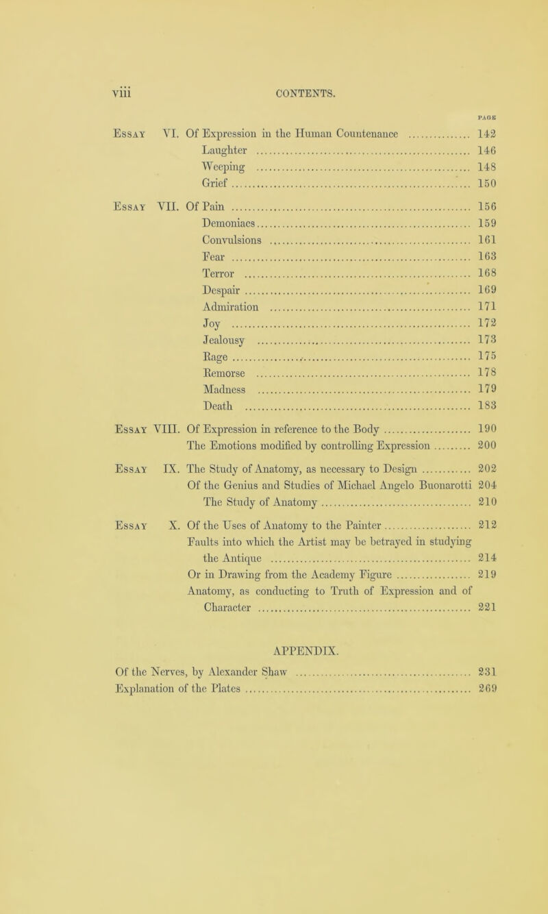 PAGE Essay VI. Of Expression in the Human Countenance 142 Laughter 146 Weeping 148 Grief 150 Essay VII. Of Pain 156 Demoniacs 159 Convulsions 161 Eear 163 Terror 168 Despair 169 Admiration 171 Joy 172 Jealousy 173 Rage 175 Remorse 178 Madness 179 Death 183 Essay VIII. Of Expression in reference to the Body 190 The Emotions modified by controlling Expression 200 Essay IX. The Study of Anatomy, as necessary to Design 202 Of the Genius and Studies of Michael Angelo Buonarotti 204 The Study of Anatomy 210 Essay X. Of the Uses of Anatomy to the Painter 212 Eaults into which the Artist may be betrayed in studying the Antique 214 Or in Drawing from the Academy Eigure 219 Anatomy, as conducting to Truth of Expression and of Character 221 APPENDIX. Of the Nerves, by Alexander Shaw 231 Explanation of the Plates 269