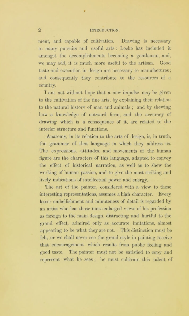 mcnt, and capable of cultivation. Drawing is necessary to many pursuits and useful arts : Locke has included it amongst the accomplishments becoming a gentleman, and, we may add, it is much more useful to the artisan. Good taste and execution in design are necessary to manufactures; and consequently they contribute to the resources of a country. I am not without hope that a new impulse may be given to the cultivation of the fine arts, by explaining their relation to the natural history of man and animals ; and by shewing howr a knowledge of outward form, and the accuracy of drawing which is a consequence of it, are related to the interior structure and functions. Anatomy, in its relation to the arts of design, is, in truth, the grammar of that language in which they address us. The expressions, attitudes, and movements of the human figure are the characters of this language, adapted to convey the effect of historical narration, as wrell as to shew the working of human passion, and to give the most striking and lively indications of intellectual power and energy. The art of the painter, considered writh a view7 to these interesting representations, assumes a high character. Every lesser embellishment and minuteness of detail is regarded by an artist who has those more enlarged views of his profession as foreign to the main design, distracting and hurtful to the grand effect, admired only as accurate imitations, almost appearing to be what they are not. This distinction must be felt, or wre shall never see the grand style in painting receive that encouragement which results from public feeling and good taste. The painter must not be satisfied to copy and represent what he sees ; he must cultivate this talent of