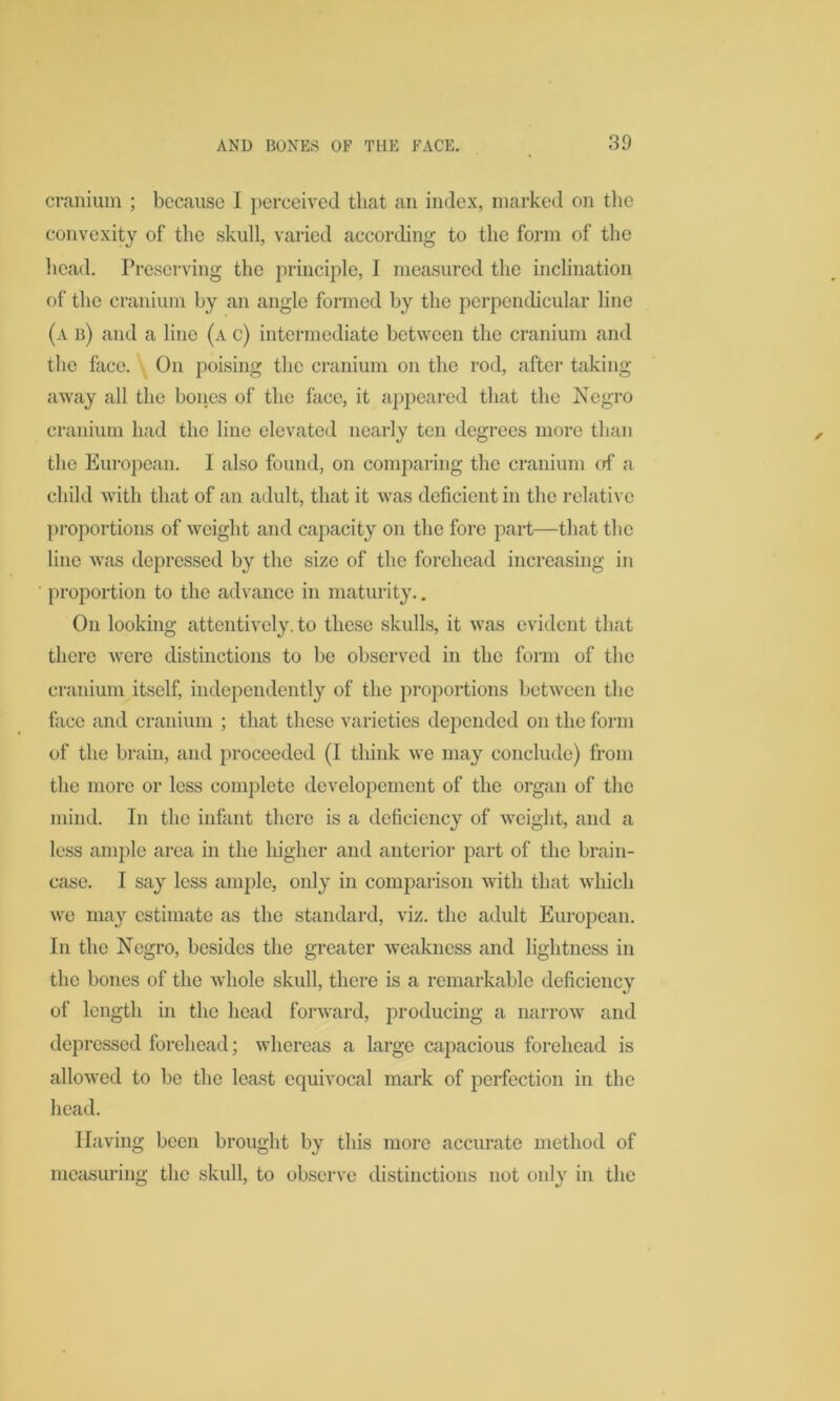 cranium ; because I perceived that an index, marked on the convexity of the skull, varied according to the form of the head. Preserving the principle, I measured the inclination of the cranium by an angle formed by the perpendicular line (a b) and a line (a c) intermediate between the cranium and the face. On poising the cranium on the rod, after taking away all the bones of the face, it appeared that the Negro cranium had the line elevated nearly ten degrees more than the European. I also found, on comparing the cranium of a child with that of an adult, that it was deficient in the relative proportions of weight and capacity on the fore part—that the line was depressed by the size of the forehead increasing in proportion to the advance in maturity.. On looking attentively, to these skulls, it was evident that there were distinctions to be observed in the form of the cranium itself, independently of the proportions between the face and cranium ; that these varieties depended on the form of the brain, and proceeded (I think we may conclude) from the more or less complete developement of the organ of the mind. In the infant there is a deficiency of weight, and a less ample area in the higher and anterior part of the brain- case. I say less ample, only in comparison with that which we may estimate as the standard, viz. the adult European. In the Negro, besides the greater weakness and lightness in the bones of the whole skull, there is a remarkable deficiency of length in the head forward, producing a narrow and depressed forehead; whereas a large capacious forehead is allowed to be the least equivocal mark of perfection in the head. Having been brought by this more accurate method of measuring the skull, to observe distinctions not only in the