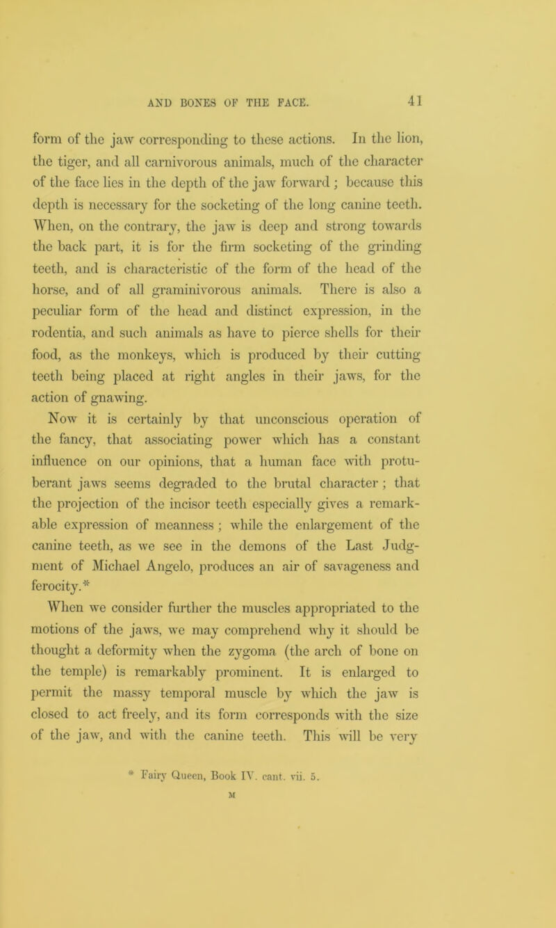 form of the jaw corresponding to these actions. In the lion, the tiger, and all carnivorous animals, much of the character of the face lies in the depth of the jaw forward ; because this depth is necessary for the socketing of the long canine teeth. When, on the contrary, the jaw is deep and strong towards the back part, it is for the firm socketing of the grinding teeth, and is characteristic of the form of the head of the horse, and of all graminivorous animals. There is also a peculiar form of the head and distinct expression, in the rodentia, and such animals as have to pierce shells for their food, as the monkeys, which is produced by their cutting teeth being placed at right angles in their jaws, for the action of gnawing. Now it is certainly by that unconscious operation of the fancy, that associating power which has a constant influence on our opinions, that a human face with protu- berant jaws seems degraded to the brutal character ; that the projection of the incisor teeth especially gives a remark- able expression of meanness ; while the enlargement of the canine teeth, as we see in the demons of the Last Judg- ment of Michael Angelo, produces an air of savageness and * When we consider further the muscles appropriated to the motions of the jaws, we may comprehend why it should be thought a deformity when the zygoma (the arch of bone on the temple) is remarkably prominent. It is enlarged to permit the massy temporal muscle by which the jaw is closed to act freely, and its form corresponds with the size of the jaw, and with the canine teeth. This will be very * Fairy Queen, Book IV. cant. vii. 5. M