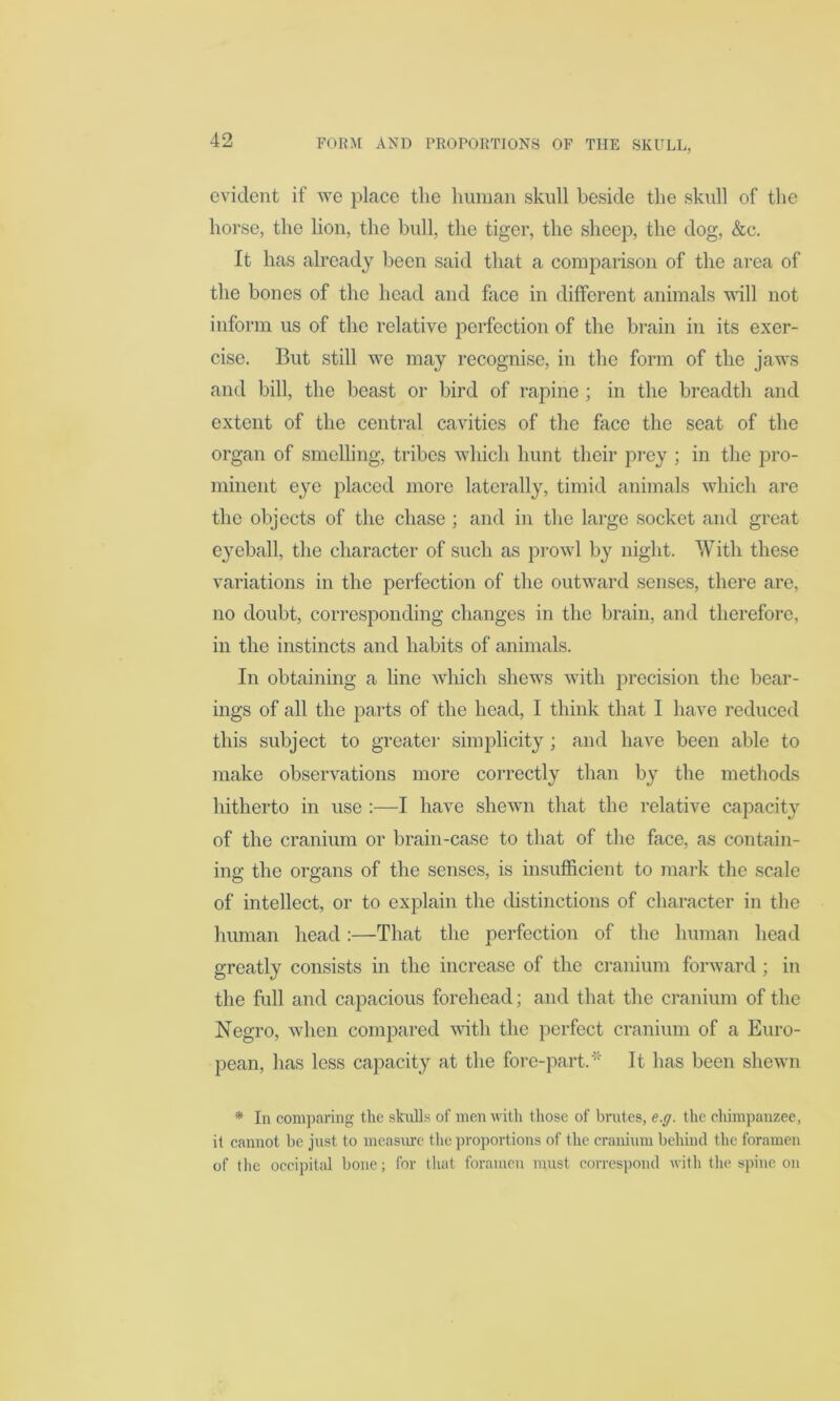 evident if we place the human skull beside the skull of the horse, the lion, the bull, the tiger, the sheep, the dog, &c. It has already been said that a comparison of the area of the bones of the head and face in different animals will not inform us of the relative perfection of the brain in its exer- cise. But still we may recognise, in the form of the jaws and bill, the beast or bird of rapine ; in the breadth and extent of the central cavities of the face the seat of the organ of smelling, tribes which hunt their prey ; in the pro- minent eye placed more laterally, timid animals which are the objects of the chase ; and in the large socket and great eyeball, the character of such as prowl by night. With these variations in the perfection of the outward senses, there are, no doubt, corresponding changes in the brain, and therefore, in the instincts and habits of animals. In obtaining a line which shews with precision the bear- ings of all the parts of the head, I think that I have reduced this subject to greater simplicity ; and have been able to make observations more correctly than by the methods hitherto in use :—I have shewn that the relative capacity of the cranium or brain-case to that of the face, as contain- ing the organs of the senses, is insufficient to mark the scale of intellect, or to explain the distinctions of character in the human head:—That the perfection of the human head greatly consists in the increase of the cranium forward ; in the full and capacious forehead; and that the cranium of the Negro, when compared with the perfect cranium of a Euro- pean, has less capacity at the fore-part.'* It has been shewn * In comparing the skulls of men with those of brutes, e.g. the chimpanzee, it cannot be just to measure the proportions of the cranium behind the foramen of the occipital bone; for that foramen must correspond with the spine on