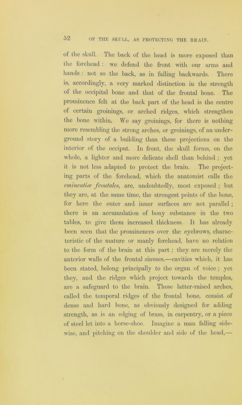 of the skull. The back of the head is more exposed than the forehead : we defend the front with our arms and hands : not so the back, as in falling backwards. There is, accordingly, a very marked distinction in the strength of the occipital bone and that of the frontal bone. The prominence felt at the back part of the head is the centre of certain groinings, or arched ridges, which strengthen the bone within. We say groinings, for there is nothing more resembling the strong arches, or groinings, of an under- ground story of a building than these projections on the interior of the occiput. In front, the skull forms, on the whole, a lighter and more delicate shell than behind ; yet it is not less adapted to protect the brain. The project- ing parts of the forehead, which the anatomist calls the eminentiee frontales, are, undoubtedly, most exposed ; but they are, at the same time, the strongest points of the bone, for here the outer and inner surfaces are not parallel ; there is an accumulation of bony substance in the two tables, to give them increased thickness. It has already been seen that the prominences over the eyebrows, charac- teristic of the mature or manly forehead, have no relation to the form of the brain at this part; the}' are merely the anterior walls of the frontal sinuses,—cavities which, it has been stated, belong principally to the organ of voice ; yet they, and the ridges which project towards the temples, are a safeguard to the brain. Those latter-raised arches, called the temporal ridges of the frontal bone, consist of dense and hard bone, as obviously designed for adding strength, as is an edging of brass, in carpentry, or a piece of steel let into a horse-shoe. Imagine a man falling side- wise, and pitching on the shoulder and side of the head,—