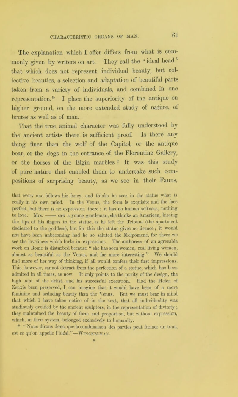 The explanation which I offer differs from what is com- monly given by writers on art. They call the “ ideal head that which does not represent individual beauty, but col- lective beauties, a selection and adaptation of beautiful parts taken from a variety of individuals, and combined in one representation.* I place the superiority of the antique on higher ground, on the more extended study of nature, of brutes as well as of man. That the true animal character was fully understood by the ancient artists there is sufficient proof. Is there any thing finer than the wolf of the Capitol, or the antique boar, or the dogs in the entrance of the Florentine Gallery, or the horses of the Elgin marbles % It was this study of pure nature that enabled them to undertake such com- positions of surprising beauty, as we see in their Fauns, that every one follows his fancy, and thinks he secs in the statue what is really in his own mind. In the Venus, the form is exquisite and the face perfect, but there is no expression there : it has no human softness, nothing to love. Mrs. saw a young gentleman, she thinks an American, kissing the tips of his lingers to the statue, as he left the Tribune (the apartment dedicated to the goddess), but for this the statue gives no licence; it would not have been unbecoming had he so saluted the Melpomene, for there we see the loveliness which lurks in expression. The authoress of an agreeable work on Rome is disturbed because “ she has seen women, real living women, almost as beautiful as the Venus, and far more interesting.” We should find more of her way of thinking, if all would confess their first impressions. This, however, cannot detract from the perfection of a statue, which has been admired in all times, as now. It only points to the purity of the design, the high aim of the artist, and his successful execution. Had the Helen of Zeuxis been preserved, I can imagine that it would have been of a more feminine and seducing beauty than the Venus. But we must bear in mind that which I have taken notice of in the text, that all individuality was studiously avoided by the ancient scidptors, in the representation of divinity ; they maintained the beauty of form and proportion, but without expression, which, in their system, belonged exclusively to humanity. * “Nous dirons done,quelacombinaison des parties pent former un tout, est ce qu’on appelle l’ideal.”—Winckelman. r