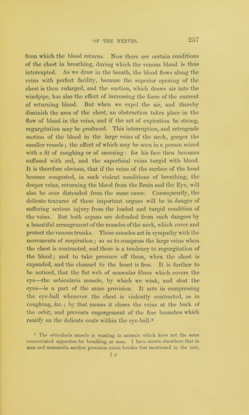 from which the blood returns. Now there are certain conditions of the chest in breathing, during which the venous blood is thus interrupted. As we draw in the breath, the blood flows along the veins with perfect facility, because the superior opening of the chest is then enlarged, and the suction, which draws air into the windpipe, has also the effect of increasing the force of the current of returning blood. But when we expel the air, and thereby diminish the area of the chest, an obstruction takes place in the flow of blood in the veins, and if the act of expiration be strong, regurgitation may be produced. This interruption, and retrograde motion of the blood in the large veins of the neck, gorges the smaller vessels ; the effect of which may be seen in a person seized with a fit of coughing or of sneezing: for his face then becomes suffused with red, and the superficial veins turgid with blood. It is therefore obvious, that if the veins of the surface of the head become congested, in such violent conditions of breathing, the deeper veins, returning the blood from the Brain and the Eye, will also be over distended from the same cause. Consequently, the delicate textures of these important organs will be in danger of suffering serious injury from the loaded and turgid condition of the veins. But both organs are defended from such dangers by a beautiful arrangement of the muscles of the neck, which cover and protect the venous trunks. These muscles act in sympathy with the movements of respiration; so as to compress the large veins when the chest is contracted, and there is a tendency to regurgitation of the blood; and to take pressure off them, when the chest is expanded, and the channel to the heart is free. It is further to be noticed, that the flat web of muscidar fibres which covers the eye—the orbicularis muscle, by which we wink, and shut the eyes—is a part of the same provision. It acts in compressing the eye-ball whenever the chest is violently contracted, as in coughing, &c.; by that means it closes the veins at the back of the orbit, and prevents engorgement of the fine branches which ramify on the delicate coats within the eve-ball.* * * * The orbicularis muscle is wanting in animals which have not the same concentrated apparatus for breathing as man. I have shewn elsewhere that in man and mammalia another provision exists besides that mentioned in the text,