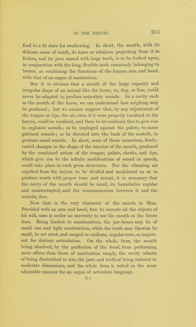 2 65 food to a fit state for swallowing. In short, tlie mouth, with its delicate sense of touch, its hairs or whiskers projecting from it as feelers, and its jaws armed with large teeth, is to be looked upon, in conjunction with the long, flexible neck commonly belonging to brutes, as combining the functions of the human arm and hand, with that of an organ of mastication. But it is obvious that a mouth of the large capacity and irregular shape of an animal like the horse, ox, dog, or lion, could never be adapted to produce articulate sounds. In a cavity such as the mouth of the horse, we can understand how neighing may be produced; but we cannot suppose that, by any adjustment of the tongue or lips, the air, even if it were properly vocalised in the larynx, could be confined, and then be let suddenly free to give rise to explosive sounds; or be impinged against the palate, to cause guttural sounds; or be directed into the back of the nostrils, to produce nasal sounds. In short, none of those numerous, finely- varied changes in the shape of the interior of the mouth, produced by the combined action of the tongue, palate, cheeks, and lips, which give rise to the infinite modifications of sound in speech, could take place in such gross structures. For the vibrating air expelled from the larynx to be divided and modulated so as to produce words with proper tone and accent, it is necessary that the cavity of the mouth should be small, its boundaries regular and uninterrupted, and the communication between it and the nostrils, free. Now that is the very character of the mouth in Man. Provided with an arm and hand, free to execute all the objects of his will, man is under no necessity to use his mouth as the brute does. Being limited to manducation, the jaw-bones may be of small size and light construction, while the teeth may likewise be small, be set erect, and ranged in uniform, regular rows, so import- ant for distinct articulation. On the whole, from the mouth being absolved, by the perfection of the hand, from performing more offices than those of mastication simply, the cavity admits of being diminished in size, the jaws and teeth of being reduced to moderate dimensions, and the whole form is suited in the most admirable manner for an organ of articulate language. 3 Y