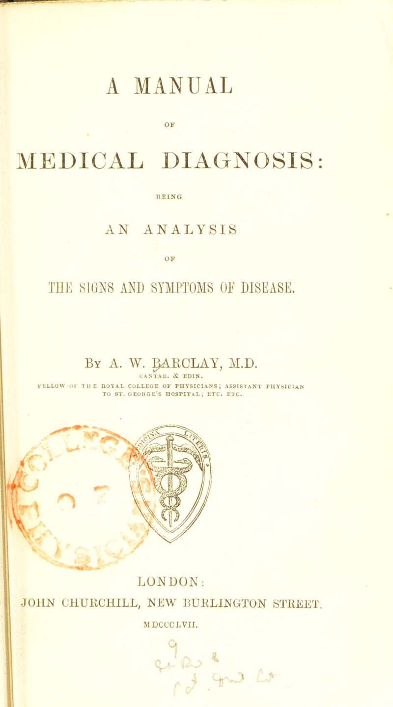 OF MEDICAL DIAGNOSIS: BEING AN ANALYSIS OF THE SIGKS AND SYMPTOMS ON DlSl^ASD. By a. W. BARCLAY, AI.D. CAMAb. it EDIN. ktLLOW Ul THE ftOVAL COLLEGE OF PHYSICIANS; ASSISI'AKT J’llYblClAN TO ST.OEObOE’S HOSPITAL; ETC. ETC. LONDON; JOHN CHURCHILL, NEW BURLINGTON STREET. MDCCCI.VII. I - Cj- i. r - K 't