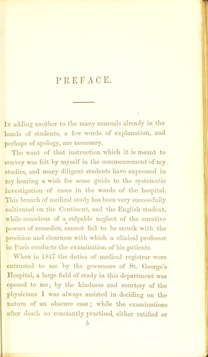 PREFACE. Ix adding another to the many manuals already in the hands of students, a few words of explanation, and perhaps of apology, are necessary. The want of that instruction which it is meant to convey was felt by myself in the commencement of my studies, and many diligent students have expressed in my hearing a wish for some giiide to the systematic investigation of cases in the wards of the hospital. This branch of medical study has been very successfully cultivated on the Continent, and the English student, while conscious of a culpable neglect of the curative powers of remedies, cannot fail to be struck with the precision and cleaniess with which a clinical professor in Paris conducts the examination of his_pntients. When in 1847 the duties of medical registrar were entrusted to me by the governors of St. George’s Hospital, a large field of study in this department was opened to me; by the kindness and courtesy of the physicians I was always assisted in deciding on the nature of an obscure case; while the examinations after death so constantly practised, either ratified or h