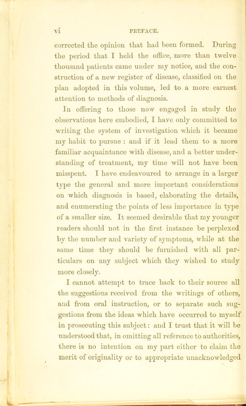 corrected the opinion that had been formed. During the period that I held the office, more than twelve thousand patients came under my notice, and the con- struction of a new register of disease, classified on the plan adopted in this volume, led to a moi’e earnest attention to methods of diagnosis. In offering to those now engaged in study the observations here embodied, I have only committed to writing the system of investigation which it became my habit to pursue : and if it lead them to a more familiar acquaintance with disease, and a better under- standing of treatment, my time will not have been misspent. I have endeavoured to arrange in a larger type the general and more impoi’tant considerations on which diagnosis is based, elaborating the details, and enumerating the points of less importance in type of a smaller size. It seemed desirable that my younger readei’s should not in the first instance be perplexed by the number and variety of symptoms, while at the same time they should be furnished with all par- ticulars on any subject which they wished to study more closely. I cannot attempt to trace back to their source all the suggestions received from the writings of othei’s, and from oral instruction, or to separate such sug- gestions from the ideas which have occurred to myself in prosecuting this subject: and I trust that it will be understood that, in omitting all reference to authorities, thei’e is no intention on my part either to claim the merit of originality or to appropriate unacknowledged