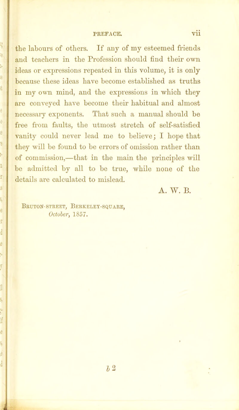 the labours of others. If any of my esteemed friends and teachers in the Profession should find their own ideas or expressions repeated in this volume, it is only because these ideas have become established as truths iu my own mind, and the expressions in which they are conveyed have become their habitual and almost necessary exponents. That such a manual should be free from faults, the utmost stretch of self-satisfied vanity could never lead me to believe; I hojje that they will be found to be errors of omission rather than of commission,—that in the main the principles will be admitted by all to be true, while none of the details are calculated to mislead. A. W. B. Bruton-STREET, Berkelet-square, October, 1857.