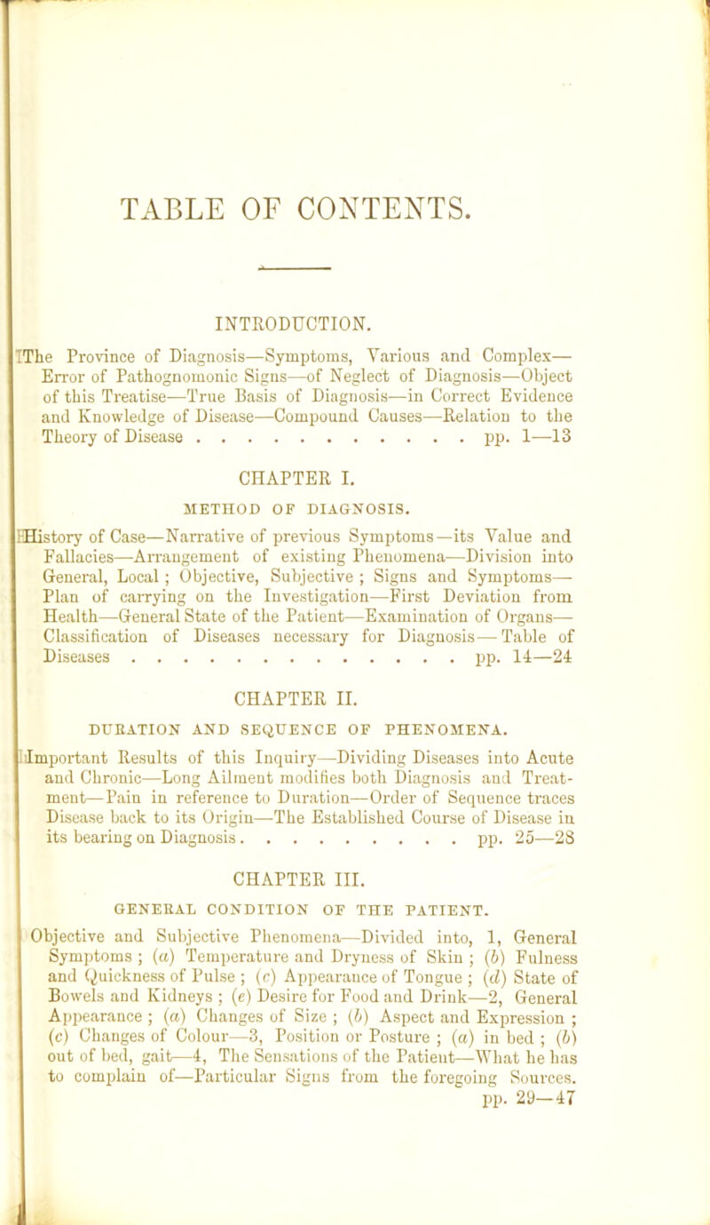 TABLE OF CONTENTS INTRODUCTION. TThe Province of Diagnosis—Symptoms, Various and Complex— Error of Patliognomonic Signs—of Neglect of Diagnosis—Object of this Treatise—True Basis of Diagnosis—in Correct Evidence and Knowledge of Disease—Compound Causes—Relation to the Theory of Disease pp. 1—13 CHAPTER I. METHOD OF DIAGNOSIS. IHistory of Case—Narrative of previous Symptoms—its Value and FaUacies—Arrangement of existing Phenomena—Division into General, Local; Objective, Subjective ; Signs and Symptoms—• Plan of carrying on the Investigation—First Deviation from Health—General State of the Patient—Examination of Organs— Classification of Diseases necessary for Diagnosis—Table of Diseases pp. II—24 CHAPTER II. DUEATION AND SEQUENCE OF PHENOMENA. 1 Important Results of this Inquiry—Dividing Diseases into Acute and Chronic—Long Ailment modifies both Diagnosis and Treat- ment— Pain in reference to Duration—Order of Sequence traces Disease back to its Origin—-The Established Course of Disease in its bearing on Diagnosis pp. 25—28 CHAPTER III. GENERAL CONDITION OF THE PATIENT. Objective and Subjective Phenomena—Divided into, 1, General Symptoms ; (a) Temperature and Dryness of Skin ; (h) Fulness and Quickness of Pulse ; (c) Appearance of Tongue ; (cZ) State of Bowels and Kidneys ; (e) Desire fur F'ood and Drink—2, General Appearance ; (a) Changes of Size ; (4) Aspect and Expression ; (c) Changes of Colour—3, Position or Posture ; (a) in bed ; (4) out of bed, gait—4, The Sensations of the Patient—What he has to comidain of—Particular Signs from the foregoing Sources. pp. 29—47