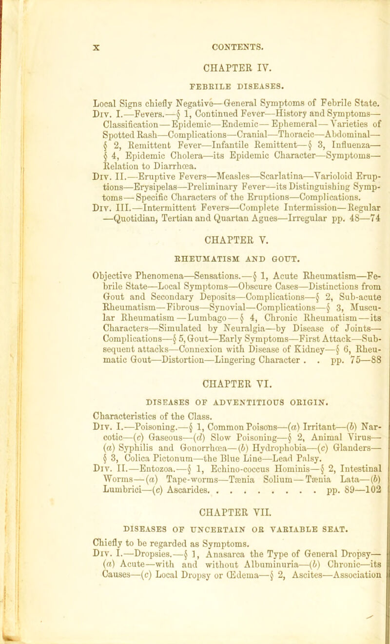 CHAPTER IV. FEBRILE DISEASES. Local Signs chiefly Negative—General Symijtoms of Febrile State. Liv. I.—Fevers.-—§ 1, Continned Fever—History and Symptoms— Classification—Epidemic—Endemic— Ephemeral— Varieties of Spotted Rash—^Complications—Cranial—Thoracic—Abdominal— § 2, Remittent Fever—Infantile Remittent—§ 3, Influenza—■ § 4, Epidemic Cholera—its Epidemic Character—Symptoms— Relation to Diarrhoea. Div. II.—Eruptive Fevers—Measles—Scarlatina—Varioloid Erup- tions—Erysipelas—Preliminary Fever—its Distinguishing Symp- toms— Specific Characters of the Eruptions—Complications. Div. III.—Intermittent Fevers—Complete Intermission—Regular —Quotidian, Tertian and Quartan Agues—Irregular pp. 48—74 CHAPTER V. EHEDMATISM AND GODT. Objective Phenomena—Sensations.—§ 1, Acute Rheumatism—Fe- brile State—Local Symptoms—Obscure Cases—Distinctions from Gout and Secondary Deposits—Complications—§ 2, Sub-acute Rheumatism—Fibrous—Synovial—Complications—§ 3, Muscu- lar Rheumatism.—Lumbago — § 4, Chronic Rheumatism—its Characters—Simulated by Neuralgia—by Disease of Joints— Complications—J 5, Gout—Early Symptoms—First Attack—Sub- sequent attacks—Connexion with Disease of Kidney—§ 6, Rheu- matic Gout—Distortion—Lingering Character . . pp. 75—88 CHAPTER VI. DISEASES OF ADVENTITIOUS ORIGIN. Characteristics of the Class. Div. I.—Poisoning.—^ 1, Common Poisons—(a) Irritant—(b) Nar- cotic—(c) Gaseous—(d) Slow Poisoning—§ 2, Animal Virus— (a) Syphilis and Gonondioea—{b) Hydrophobia—(c) Glanders— § 3, Colica Pictonum—the Blue Line—Lead Palsy. Div. II.—Entozoa.-—§ 1, Echino-coccus Hominis—J 2, Intestinal Worms—(a) Tape-worms—Tmnia Solium—Tsenia Lata—(b) Lumbrici—(c) Ascarides pp. 89—102 CHAPTER VII. DISEASES OF UNCERTAIN OR VARIABLE SEAT. Chiefly to be regarded as Symptoms. Div. I.—Dropsies.—§ 1, Anasarca the Type of General Dropsy— (ft) Acute—with and without Albuminuria—(b) Chronic—its Causes—(c) Local Dropsy or Gildema—§ 2, Ascites—Association