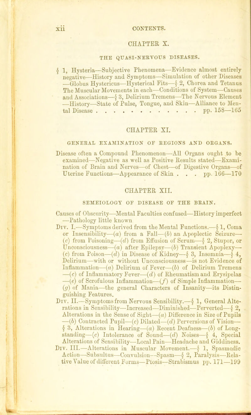 CHAPTER X. THE QHASI-NEEVOHS DISEASES. § 1, Hysteria—Subjective Phenomena—Evidence almost entirely negative—History and Symptoms—Simulation of other Diseases —Globus Hystericus—Hysterical Fits—§ 2, Chorea and Tetanus The Muscular Movements in each—Conditions of System—Causes and Associations—§ 3, Delirium Tremens—The Nervous Element —History—State of Pulse, Tongue, and Skin—Alliance to Men- tal Disease pp. 158—165 CHAPTER XI. GENERAL EXAMINATION OF REGIONS AND ORGANS. Disease often a Compound Phenomenon—All Organs ought to be examined—Negative as well as Positive Results stated—Exami- nation of Brain and Nerves—of Chest—of Digestive Organs—of Uterine Functions—Appearance of Skin . . . pp. 166—170 CHAPTER XII. SEMEIOLOGT OF DISEASE OF THE BRAIN. Causes of Obscurity—iilental Faculties confused—History imperfect ■—Pathology little known Div. I.—Symptoms derived from the Mental Functions.—§ 1, Coma or Insensibility—(a) from a Fall—(b) an Apoplectic Seizure— (c) from Poisoning—(d) from Effusion of Serum-—§ 2, Stupor, or Unconsciousness—(a) after Epilepsy—(5) Transient Apoidexy— (c) from Poison—(d) in Disease of Kidney—§ 3, Insomnia—§ 4, Delirium—with or without Unconsciousness—is not Evidence of Inflammation—(a) Delirium of Fever—(b) of Delirium Tremens —(c) of Inflammatory Fever—(d) of Rheumatism and Erysipelas —(e) of Scrofulous Inflammation—(/) of Simple Inflammation— {(/) of Mania—the general Characters of Insanity—its Distin- guishing Features. Div. II.—Symptoms from Nervous Sensibility.—§ 1, General Alte- rations in Sen.sibility—Increased—Diminished—Perverted—f 2, Alterations in the Sense of Sight—(a) Difference in Size of Pupils —(6) Contracted Pupil—(c) Dilated—(d) Perversions of Vision— § 3, Alterations in Hearing—(a) Recent Deafness—(b) of Long- standing—(c) Intolerance of Sound—{d) Noises—{ 4, Special Alterations of Sensibility—Local Pain—Headache and Giddiness. Div. III.—Alterations in Muscular Movement.—§ 1, Spasmo.dic Action—Subsnltus—Convulsion—Spasm—§ 2, Paralj'sis—Rela- tive Value of different Forms—Ptosis—Strabismus pp. 171—199