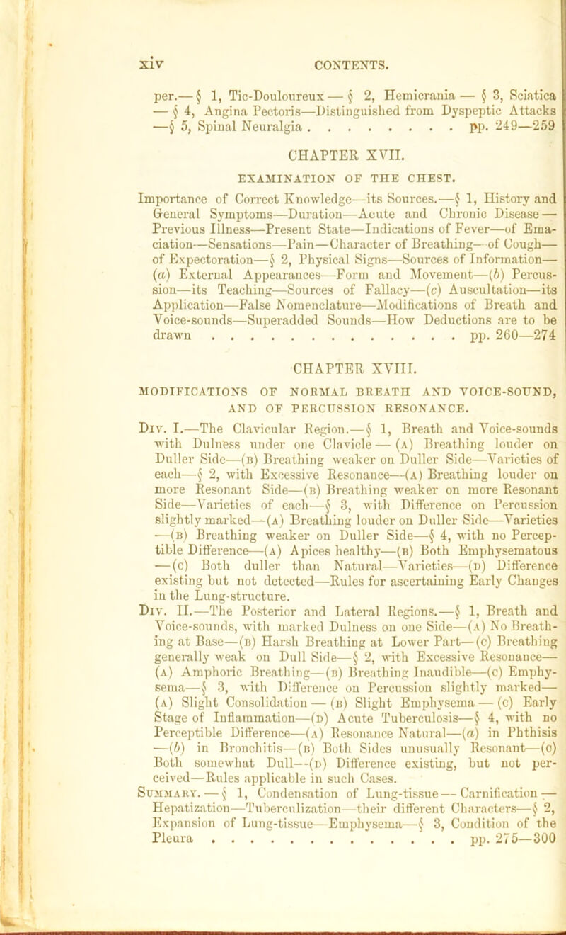 per.— § 1, Tic-Doulonreux — § 2, Hemicrania— f 3, Sciatica — § i, Angina Pectoris—Distinguished from Dyspeptic Attacks —^ 5, Spinal Neuralgia pp. 249—259 CHAPTER XYII. EXAMINATION OF THE CHEST. Importance of Correct Knowledge—its Sources.—^ 1, History and General Symptoms—Dui-ation—Acute and Chronic Disease — Previous Illness—Present State—Indications of Fever—of Ema- ciation—Sensations—Pain—Character of Breathing—of Cough— of Expectoration—§ 2, Physical Signs—Sources of Information— (a) External Appearances—Form and Movement—(b) Percus- sion—its Teaching—Sources of Fallacy—(c) Auscultation—its Application—False Nomenclature—Jlodifications of Breath and Voice-sounds—Superadded Sounds—How Deductions are to be drawn pp. 260—274 CHAPTER XVIII. MODIFICATIONS OF NORMAL BREATH AND VOICE-SOUND, AND OF PERCUSSION RESONANCE. Div. I.—The Clavicular Region.— § 1, Breath and Voice-sounds with Dulness under one Clavicle — (a) Breathing louder on Duller Side—(n) Breathing weaker on Duller Side—Varieties of each—§ 2, with Excessive Resonance—(a) Breathing louder on more Resonant Side—(b) Breathing weaker on more Resonant Side—Varieties of each-—^ 3, with Difference on Percussion slightly marked—(a) Breathing louder on Duller Side—Varieties —(b) Breathing weaker on Duller Side—§ 4, with no Percep- tible Difference—(a) Apices health}'-—(b) Both Emphysematous — (c) Both duller than Natural—Varieties—(n) Difl'erence existing but not detected—Rules for ascertaining Early Changes in the Lung-structure. Div. 11.^—The Posterior and Lateral Regions.—§ 1, Breath and Voice-sounds, with marked Dulness on one Side—(a) No Breath- ing at Base—(b) Harsh Breathing at Lower Part—(c) Breathing generally weak on Dull Side—§ 2, with Excessive Resonance— (a) Amphoric Breathing—(n) Breathing Inaudible—(c) Emphy- sema—§ 3, with Difference on Percussion slightly marked—• (a) Slight Consolidation — (b) Slight Emphysema — (c) Early Stage of Inflammation—(n) Acute Tuberculosis—§ 4, with no Perceptible Difference—(a) Resonance Natural—(a) in Phthisis —(b) in Bronchitis—(n) Both Sides unusually Resonant—(c) Both somewhat Dull—(n) Difference existing, but not per- ceived—Rules applicable in such Cases. Sujimauv. — § 1, Condensation of Lung-tissue—Carnification ^— Hepatization—Tuberculization—their dift'erent Characters—§ 2, Expansion of Lung-tissue—Emphysema—§ 3, Condition of the Pleura pp. 275—300