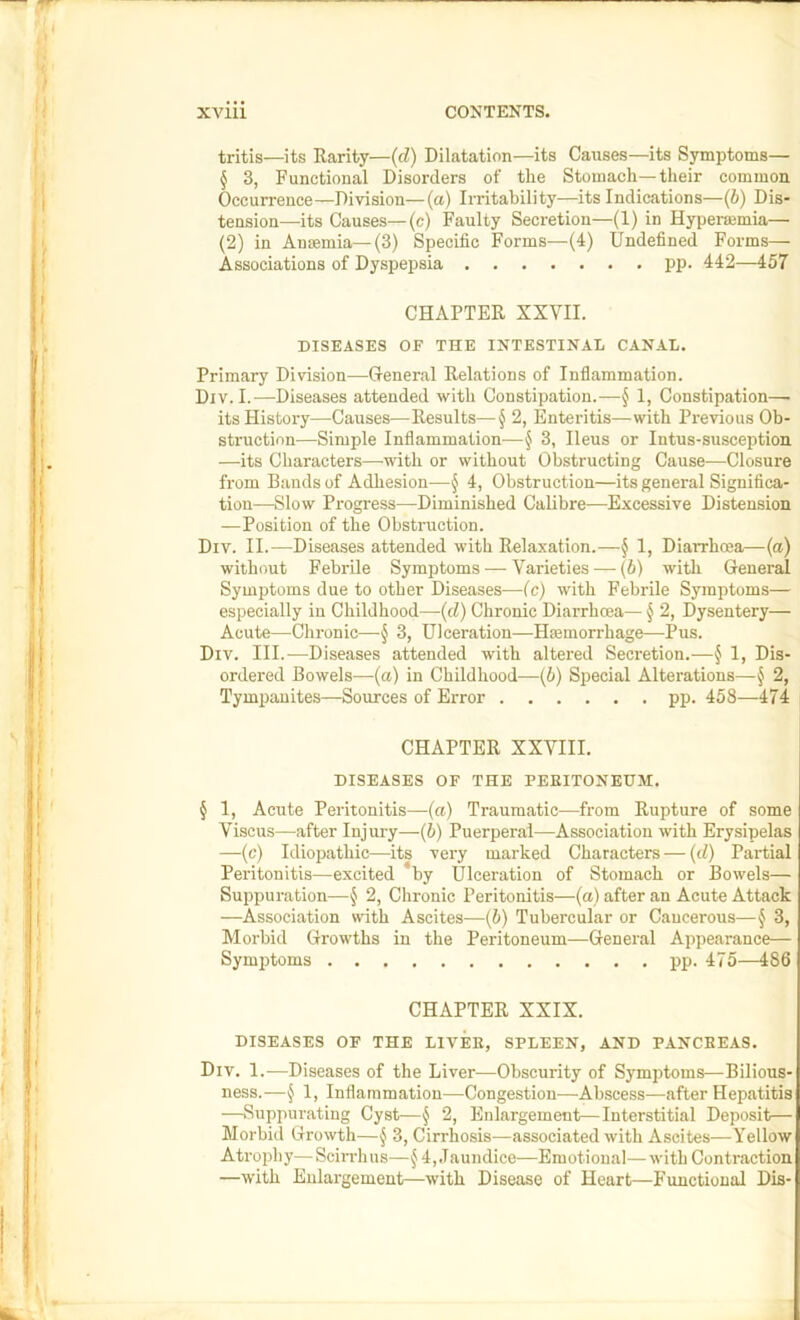 tritis—its Rarity—(d) Dilatation—its Causes—its Symptoms— § 3, Functional Disorders of tlie Stomach—their common Occurrence—Division—(a) Irritability—its Indications—(b) Dis- tension—its Causes—(c) Faulty Secretion—(1) in Hyperaemia— (2) in Anaemia—(3) Specific Forms—(4) Undefined Forms— Associations of Dyspepsia pp. 442—457 CHAPTER XXVII. DISEASES OF THE INTESTINAL CANAL. Primary Division—General Relations of Inflammation. Div. I.—Diseases attended with Constipation.—§ 1, Constipation— its History—Causes—Results—2, Enteritis—with Previous Ob- struction—Simple Inflammation—^ 3, Ileus or Intus-susception —its Characters—with or without Obstructing Cause—Closure from Bands of Adhesion—§ 4, Obstruction—its general Significa- tion—Slow Progress—Diminished Calibre—Excessive Distension —Position of the Obstniction. Div. II.—Diseases attended with Relaxation.—§ 1, Diarrhoea—(a) without Febrile Symptoms — Varieties —• (b) with General Symptoms due to other Diseases—(c) with Febrile Symptoms— especially in Childhood—{d) Chronic Diarrhoea— § 2, Dysentery— Acute—-Chronic—§ 3, Ulceration—Hmmorrhage—Pus. Div. III.—Diseases attended with altered Secretion.—^ 1, Dis- ordered Bowels—(a) in Childhood—(5) Special Alterations—§ 2, Tympanites—Sources of Error pp. 458—474 CHAPTER XXVIII. DISEASES OF THE PEEITONEUM. § 1, Acute Peritonitis—(a) Traumatic—from Rupture of some Viscus—after Injury—(5) Puerperal—Association with Erysipelas —(c) Idiopathic—its very marked Characters — (d) Partial Peritonitis—excited by Ulceration of Stomach or Bowels— Suppuration—§ 2, Chronic Peritonitis—(a) after an Acute Attack —Association with Ascites—(b) Tubercular or Cancerous—J 3, Morbid Growths in the Peritoneum—General Appearance— Symptoms pp. 475—486 CHAPTER XXIX. DISEASES OF THE LIVEK, SPLEEN, AND PANCBEAS. Div. 1.—Diseases of the Liver—Obscurity of Symptoms—Bilious- ness.—^ 1, Inflammation—Congestion—Abscess—after Hepatitis —Suppurating Cyst—§ 2, Enlargement—Interstitial Deposit— Morbid Growth—3, Cirrhosis—associated with Ascites—Yellow Atrophy—Sciirhus—§4,.Taundice—Emotional—with Contraction —with Enlargement—with Disease of Heart—Functional Dis- 1