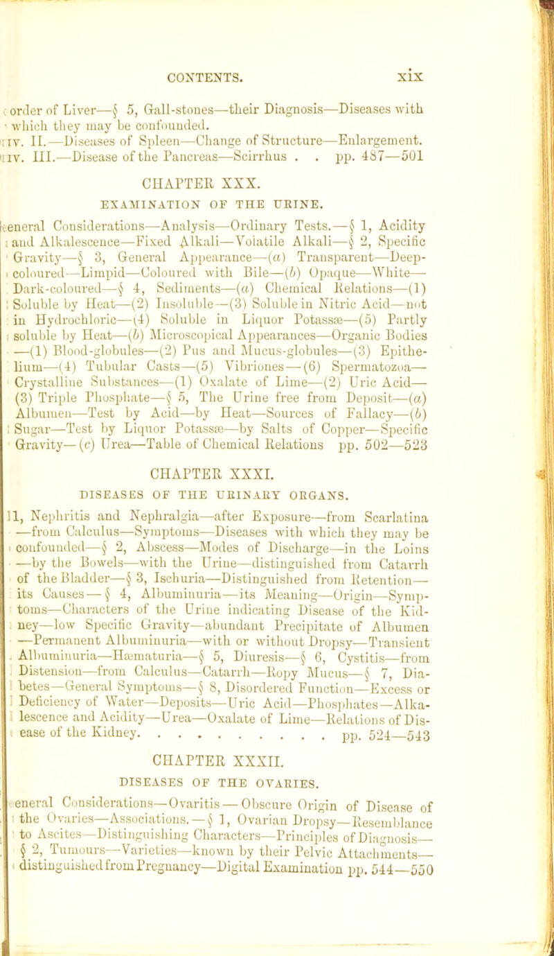 order of Liver—§ 5, Gall-stones—their Diagnosis—Diseases with • which they may be confounded. i|iv. II.—Diseases of Spleen—Change of Structure—Enlargement, 'iiv. III.—Disease of the Pancreas—Scirrhus . . pp. 487—501 CHAPTER XXX. EXAMINATION OF THE URINE. veneral Considerations—Analysis—Ordinary Tests.—§ 1, Acidity 1 and Alkalescence—Fixed Alkali—Volatile Alkali—§ 2, Specific Gravity—3, General Appearance—[a) Transparent—Deep- I coloured—Limpid—Coloured with Bile—(h) Opaque—White— Dark-coloured—§ 4, Sediments—(a) Chemical Relations—(I) : Soluble by Heat—(2) Insoluble—(3) Soluble in Nitric Acid—not in Hydrochloric—G) Soluble in Liquor Potassaj—(5) Partly I soluble by Heat—{h) Jlicroscopical Appearances—Organic Bodies —(1) Blood-globules—(2) Pus and Jlucus-globules—(3) Epithe- lium—(4) Tubular Casts—(5) Vibriones—-(6) Spermatozoa— Crystalline Substances—(1) O.xalate of Lime—(2) Uric Acid— (3) Triple Phosphate—n, The Urine free from Deposit—(a) Albumen—Test by Acid—by Heat—Sources of Fallacy—(6) ; Sugar—Test by Liquor Potassoo—by Salts of Copper—Specific Gi'avity—{c) Urea—Table of Chemical Relations pp. 502—523 CHAPTER XXXI. DISEASES OF THE URINARY ORGANS. 11, Nephritis and Nephralgia—after Exposure—from Scarlatina —from Calculus—Symptoms—Diseases with which they may be I confounded—§ 2, Abscess—Modes of Discharge—in the Loins —by the Bowels—with the Urine—distinguished from Catarrh of the Bladder—3, Ischuria—Distinguished from Retention— its Causes-—§ 4, Albuminuria—its Meaning—Origin—Symp- toms—Characters of the Urine indicating Disease of the Kid- I uey—low Specific Gravity—abundant Precipitate of Albumen —Permanent Albuminuria—with or without Drop.sy—Transient Albuminuria—Hmmaturia—§ 5, Diuresis—^ 6, Cystiti.s—from Distension—from Calculus—Catarrh—Ropy Mucus—§ 7, Dia- 1 betes—General Symptoms—^ 8, Disordered Function—Excess or I Deficiency of Water—Deposits—Uric Acid—Phosidiates—Alka- 1 lescence and Acidity—Urea—Oxalate of Lime—Relations of Dis- i ease of the Kidney 504 543 CHAPTER XXXII. DISEASES OF THE OVARIES. eneral Considerations—Ovaritis — Oliscure Origin of Disease of I the Ovaries—Associations. —I, Ovarian Dropsy—Resemblance to Ascites—Distinguishing Characters—Principles of Diagnosis § 2, Tumours—Varietie.s—known by their Pelvic Attachments t distinguishedfromPreguancy—Digital Examination pp. 544—550