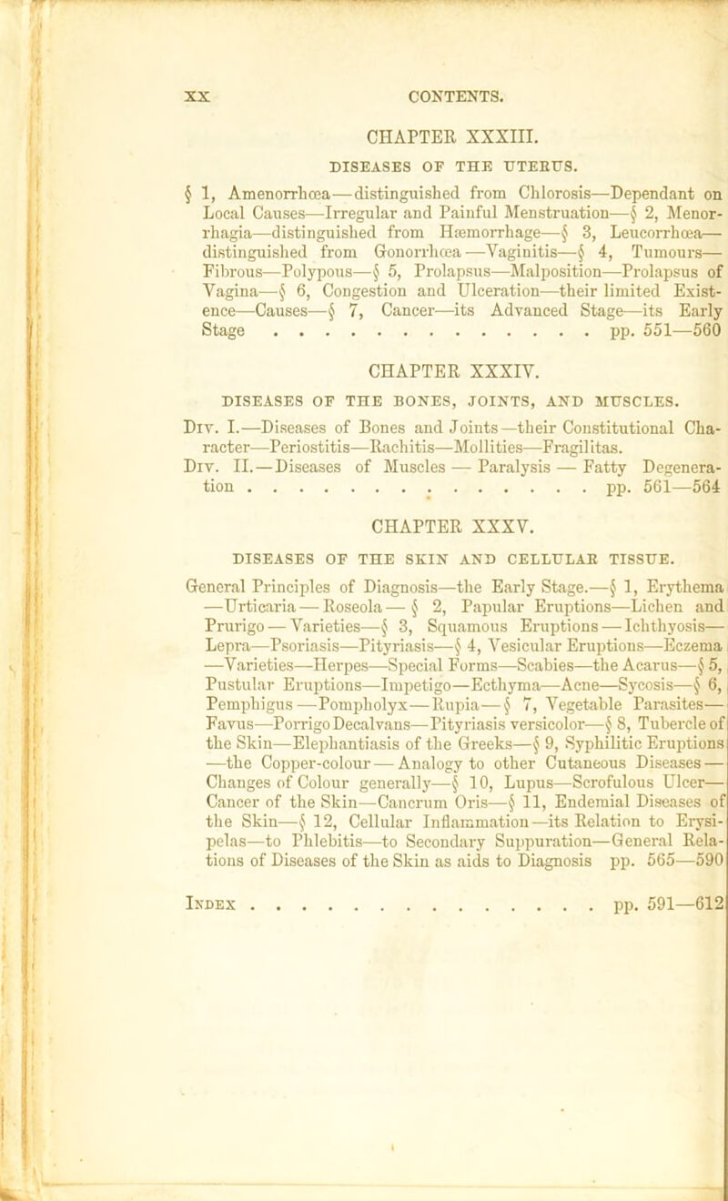 CHAPTER XXXIII. DISEASES OF THE HTEEUS. § 1, Amenorrhoea—distinguished from Clilorosis—Dependant on Local Causes—Irregular and Painful Menstruation—§ 2, Menor- rhagia—distinguished from Haemorrhage—^ 3, Leucorrhcea— distinguished from Gonorrhcea —Vaginitis—§ 4, Tumours— Filirous—Polypous—§ 5, Prolapsus—Jlalposition—Prolapsus of Vagina—§ 6, Congestion and Ulceration—their limited Exist- ence—Causes—§ 7, Cancer—its Advanced Stage—its Early Stage pp. 551—560 CHAPTER XXXIV. DISEASES OF THE BONES, JOINTS, AND MUSCLES. Div. I.—Diseases of Bones and Joints—their Constitutional Cha- racter—Periostitis—Racliitis—Mollities—Fragilitas. Div. II. — Diseases of Muscles — Paralysis — Fatty Degenera- tion pp. 561—564 CHAPTER XXXV. DISEASES OF THE SKIN AND CELLULAR TISSUE. General Principles of Diagnosis—the Early Stage.—§ 1, Erythema —Urticaria — Roseola—§ 2, Papular Eruptions—Lichen and Prurigo — Varieties—§ 3, Squamous Eruptions — Ichthyosis— Lepra—Psoriasis—Pityriasis—§ 4, Vesicular Eruptions—Eczema —Varieties—Herpes—Special Forms—Scabies—the Acarus—§ 5, Pustular Eruptions—Impetigo—Ecthyma—Acne—Sycosis—§ 6, Pemphigus—Pompholyx—Rupia—§ 7, Vegetable Parasites— Favus—Porrigo Decalvans—Pityriasis versicolor—§ 8, Tubercle of the Skin—Elephantiasis of the Greeks—^ 9, Syphilitic Eruptions —the Copper-colour — Analogy to other Cutaneous Diseases — Changes of Colour generally—§ 10, Lupus—Scrofulous Ulcer— Cancer of the Skin—^Cancrum Oris—§ 11, Endemial Diseases of the Skin—§ 12, Cellular Inflammation—its Relation to Erysi- pelas—to Phlebitis—to Secondary Suppuration—General Rela- tions of Diseases of the Skin as aids to Diagnosis pp. 565—590 Index pp. 591—612