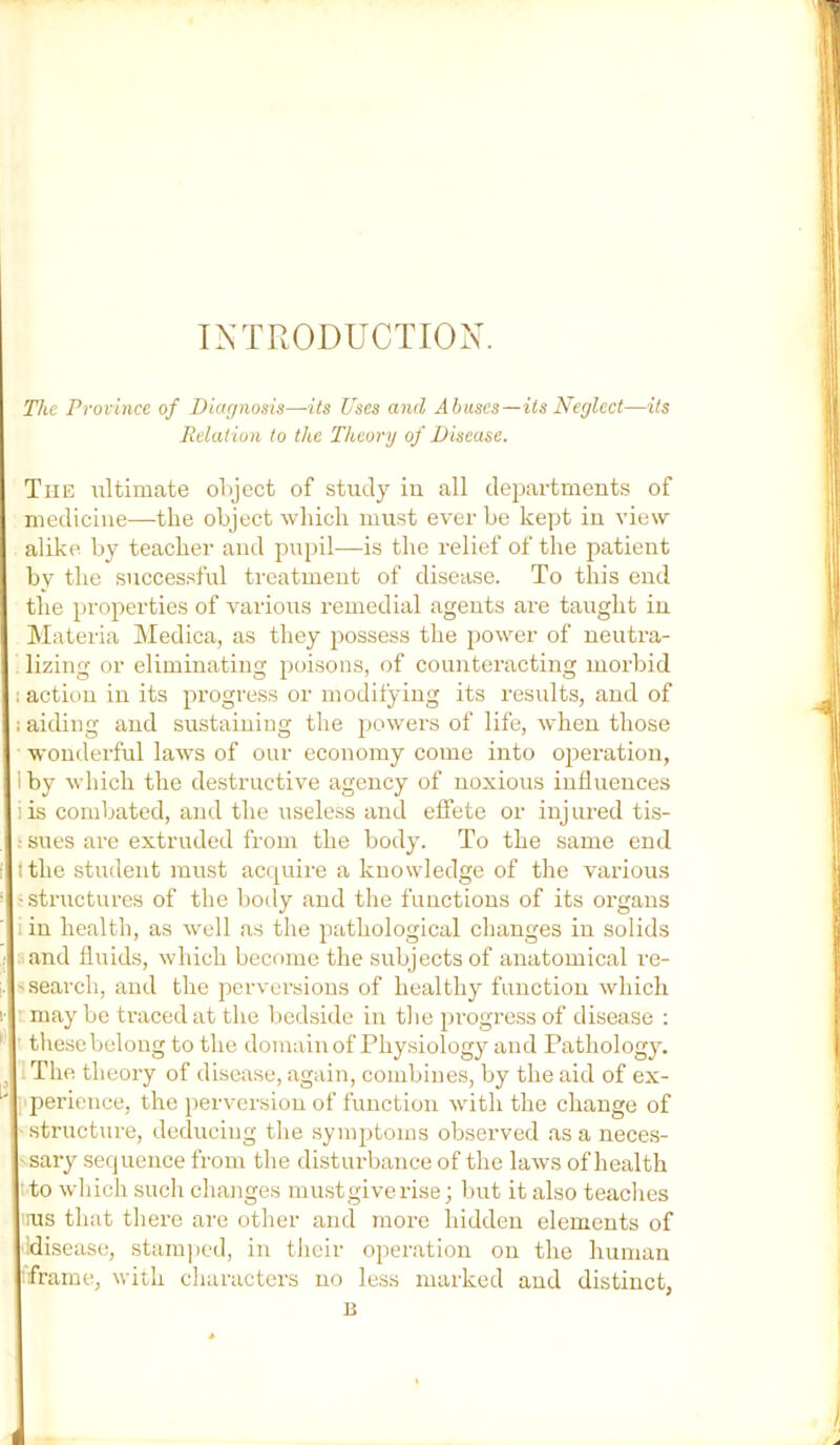 IXTRODUCTIOX. The Province of Diagnosis—its Uses and Abuses—its Neglect—its Relation to the Theory of Disease. The ultimate ol>ject of study in all depai'tments of medicine—the object which must ever be kept in view alike by teacher and pupil—is the relief of the patient by the successful treatment of disease. To this end the properties of various remedial agents are taught in INIateria Medica, as they j^ossess the jJower of neutra- lizing or eliminating poisons, of counteracting morbid : action in its progress or modifying its results, and of : aiding and sustaining the powers of life, when those wonderful laws of our economy come into oj^eration, Iby which the destructive agency of noxious influences lis combated, and the useless and effete or injured tis- ! sues are extruded from the body. To the same end I the student must acquire a knowledge of the various ■structures of the body and the functions of its organs I in health, as well as the pathological changes in solids and fluids, which become the subjects of anatomical re- ' search, and the perversions of healthy function which ■ may be ti'acedat the bedside in tlie progress of disease ; ■ tliesebelong to the domain of Physiology and Pathology. ^ . The theory of disease, again, combines, by the aid of ex- perience, the perversion of function with the change of structure, deducing the symptoms observed as a neces- • sary sequence from the disturbance of the laws of health to which such changes mu.stgive rise; but it also teaclies rus that tliere are other and more hidden elements of idisease, stam])cd, in their operation on the human frame, with characters no less marked and distinct, B