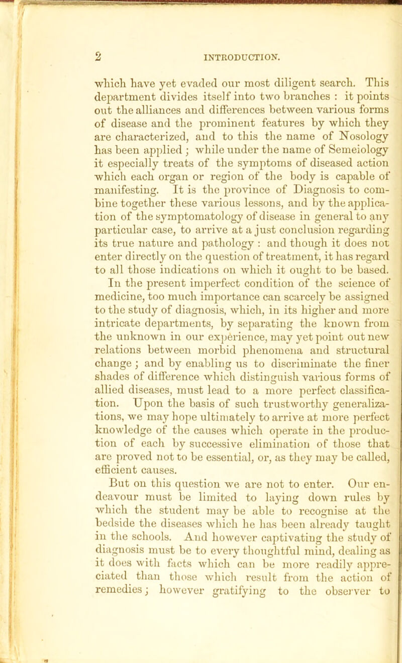 ■wliicli have yet evaded our most diligent search. This department divides itself into two branches : it points out the alliances and diffei-ences between various forms of disease and the prominent features by which they are characterized, and to this the name of Nosology has been applied ; while under the name of Semeiology it especially treats of the symptoms of diseased action which each organ or region of the body is capable of manifesting. It is the province of Diagnosis to com- bine together these various lessons, and by the applica- tion of the symptomatology of disease in general to any particular case, to arrive at a just conclusion regarding its true nature and pathology : and though it does not enter directly on the question of treatment, it has regard to all those indications on which it ought to be based. In the present imperfect condition of the science of medicine, too much importance can scarcely be assigned to the study of diagnosis, which, in its higher and more intricate depai’tments, by separating the known from the unknown in our experience, may yet point out new relations between morbid phenomena and structural change ; and by enabling us to discriminate the finer shades of difference which distinguish various forms of O allied diseases, must lead to a more perfect classifica- tion. Upon the basis of such trustworthy generaliza- tions, we may hope ultimately to arrive at more perfect knowledge of the causes which operate in the produc- tion of each by successive elimination of those that are proved not to be essential, or, as they may be called, efficient causes. But on this question we are not to enter. Our en- deavour must be limited to laying down rules by which the student may be able to recognise at the bedside the diseases which he has been already taught in the schools. And however captivating the study of diagnosis must be to eveiy thoughtful mind, dealing as it does with facts which can be more readily appre- ciated than those which result from the action of remedies; however gratifying to the observer to