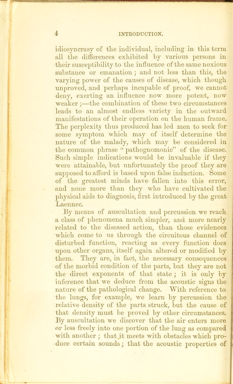 idiosyncrasy of tlie individual, including in this term all the differences exhibited by various persons in their susceptibility to the influence of the same noxious substance or emanation ; and not less than this, the varying power of the causes of disease, which though unproved, and perhaps incapable of proof, we cannot deny, exerting an influence now more potent, now weaker;—the combination of these two circumstances leads to an almost endless variety in the outward manifestations of their operation on the human frame. The perplexity thus produced has led men to seek for some symptom which may of itself determine the nature of the malady, which may be considered in the common phrase “ pathognomonic” of the disease. Such simple indications would be invaluable if they were attainable, but unfoi’tunately the proof they are supposed to afford is based upon false induction. Some of the greatest minds have fallen into this error, and none more than they who have cultivated the physical aids to diagnosis, first introduced by the great Laennec. By means of auscultation and percussion we reach a class of phenomena much simplez’, and moi'e neaidy related to the diseased action, than those evidences which come to us through the circuitous channel of distui’bed function, reacting as eveiy function does upon other oi’gans, itself again altei’od or modified by them. They are, in fact, the necessaiy consequences of the moi’bid condition of the parts, but they are not the diz’ect exponents of that state; it is only by inference that we deduce fi’om the acoustic signs the nature of the pathological change. With I’efei’ence to the lungs, for example, we learn by jiercussion the relative density of the pai'ts struck, but the cause of that density must be proved by other circumstances. By auscultation we discover that the air entei’s moi'e or less fi'eely into one portion of the lung as compai’ed with another ; that,it meets with obstacles which pi’O- duce certain sounds j that the acoustic pi'opei'ties of