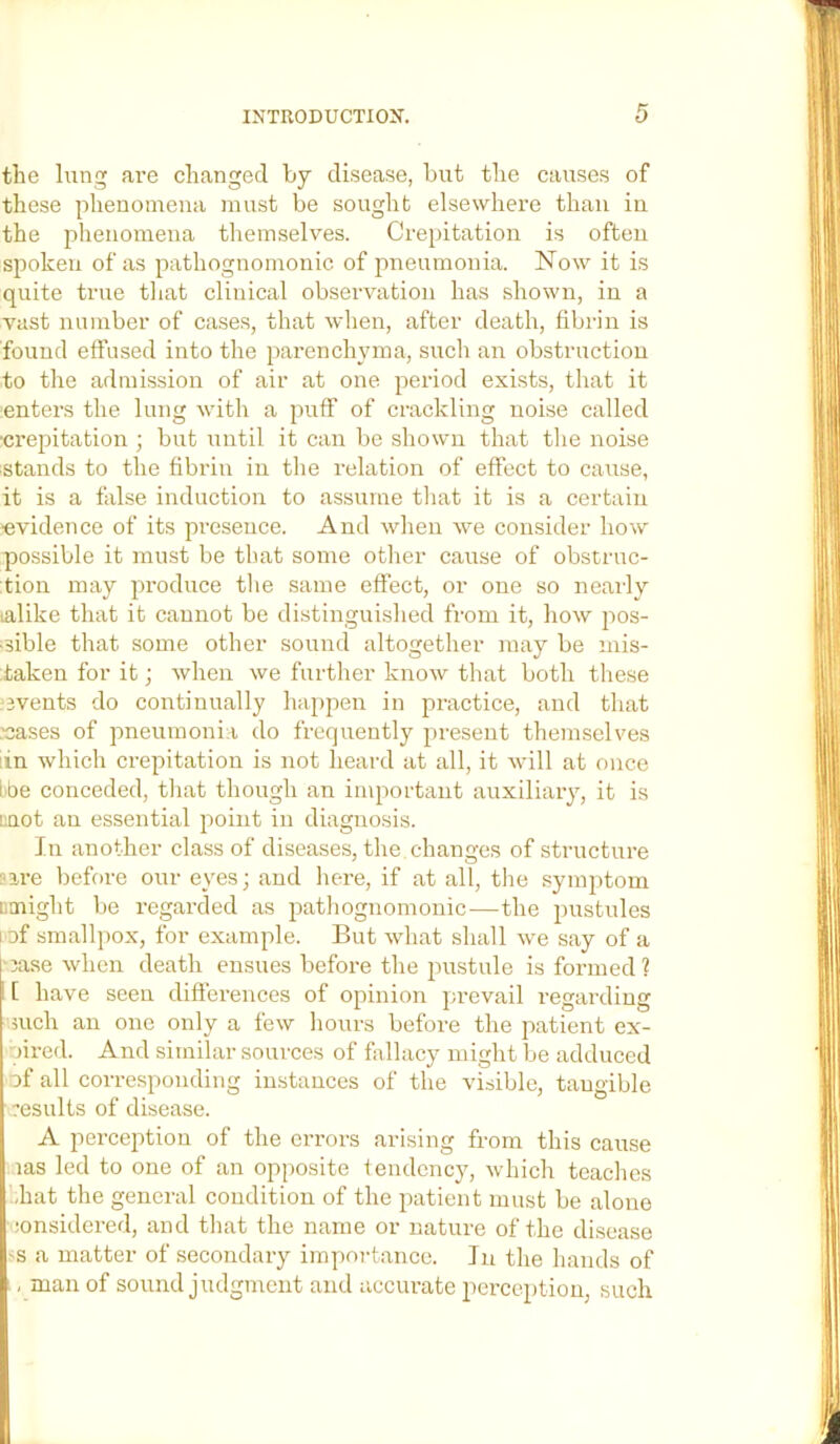 the lung are changed by disease, but the causes of these phenomena must be sought elsewhere than in the phenomena themselves. Crepitation is often spoken of as pathognomonic of pneumonia. Now it is quite true tliat clinical observation has shown, in a vast number of cases, that when, after death, fibrin is found effused into the parenchyma, such an obstruction to the admission of air at one period exists, tliat it enters the lung with a puff of crackling noise called •crepitation ; but until it can be shown that the noise stands to the fibrin in the relation of effect to cause, it is a false induction to assume tliat it is a certain ■evidence of its presence. And when we consider how possible it must be that some other cause of obstruc- tion may produce tlie same effect, or one so neai-ly lalike that it cannot be distinguished from it, how pos- •sible that some other sound altogether may be mis- taken for it; when we further know that both these ?3vents do continually happen in practice, and that leases of pneumonia do frequently present themselves lin which crepitation is not heard at all, it will at once bbe conceded, that though an important auxiliary, it is mot an essential point in diagnosis. In another class of diseases, the changes of structure “are beffire our eyes; and here, if at all, the symptom iimight be regarded as pathognomonic—the pustules lof smallpox, for example. But what shall we say of a l-jase when death ensues before the jmstule is formed? I [ have seen difierences of opinion prevail regarding such an one only a few hours before the patient ex- •-lired. And similar sources of fallacy might be adduced of all corresponding instances of the visible, tangible esults of disease. A perception of the errors arising from this cause las led to one of an opposite tendency, which teaches ./hat the general condition of the patient must be alone lonsidered, and that the name or nature of the disease -s a matter of secondary impoi-tance. In the hands of , man of sound judgment and accui’ate perception, such