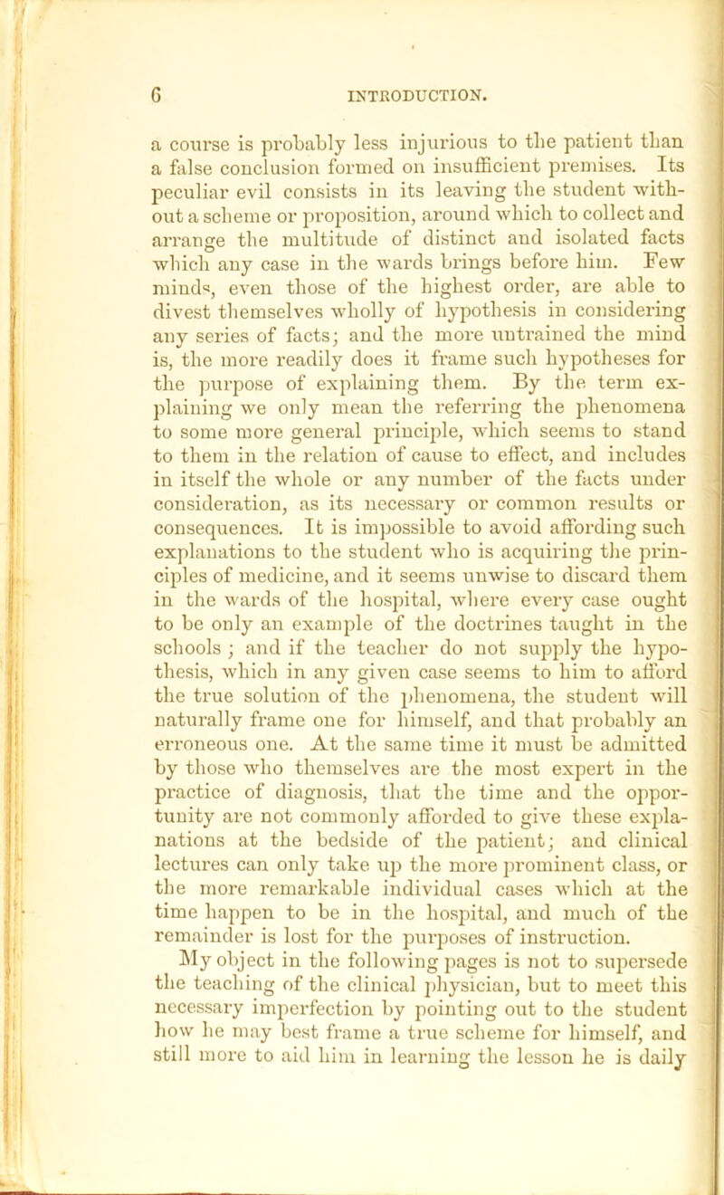 a course is probably less injurious to the patient tlian a false conclusion formed on insufficient premises. Its peculiar evil consists in its leaving the student witb- out a sclieme or proposition, around wbicli to collect and arrange the multitude of distinct and isolated facts which any case in the wards brings before him. Few mind«, even those of the highest order, are able to divest themselves wholly of hypothesis in considering any series of facts; and the moi’e untrained the mind is, the more readily does it frame such hypotheses for the purpose of explaining them. By the term ex- plaining we only mean the referring the phenomena to some more general principle, which seems to stand to them in the relation of cause to effect, and includes in itself the whole or any number of the facts under consideration, as its necessary or common results or consequences. It is impossible to avoid affording such explanations to the student who is acquiring the prin- ciples of medicine, and it seems unwise to discard them in the wards of the hospital, where every case ought to be only an example of the doctrines taught in the schools ; and if the teacher do not supply the hypo- thesis, which in any given case seems to him to afford the true solution of the phenomena, the student will naturally frame one for himself, and that probably an erroneous one. At the same time it must be admitted by those who themselves are the most expert in the practice of diagnosis, that the time and the oppor- tunity are not commonly afforded to give these expla- nations at the bedside of the patient; and clinical lectures can only take up the more prominent class, or the more remarkable individual cases which at the time happen to be in the hospital, and much of the remainder is lost for the purposes of instruction. hly object in the following pages is not to supersede the teaching of the clinical j)hysiciau, but to meet this necessary imperfection by pointing out to the student liow he may best frame a true scheme for himself, and still more to aid him in learning the lesson he is daily