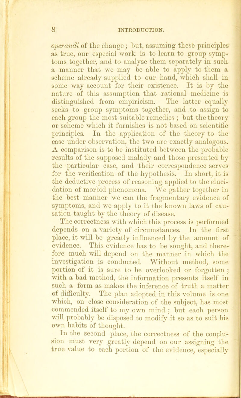 opeo-andi of tlie change; hut, assuming these principles as true, our especial work is to learn to grouji symp- toms togethei', and to analyse them separately in such a manner that we may be able to apply to them a scheme already supplied to our hand, which shall in some way account for their existence. It is by the nature of this assumption that rational medicine is distinguished from empiricism. The latter equally seeks to group symptoms together, and to assign to each group the most suitable remedies ; but the theory or scheme Avhich it furnishes is not based on scientific principles. In the application of the theory to the case under observation, the two are exactly analogous. A comparison is to be instituted between the probable results of the supposed malady and tho.se presented by the particular case, and their correspondence serves for the verification of the hypothesis. In short, it is the deductive ])rocess of reasoning applied to the eluci- dation of morbid phenomena. We gather together in the best manner Ave can the fragmentary evidence of symptoms, and Ave apply to it the knoAvn laAvs of cau- sation taught bj'- the theory of disease. The correctness AvitliAvhich this process is pei-formed depends on a variety of circumstances. In the first ]Alace, it Avill be greatly influenced by the amount of evidence. This evidence has to be sought, and there- fore much will depend on the manner in Avhich the investigation is conducted. Without method, some portion of it is sure to be overlooked or forgotten ; Avith a bad method, the information presents itself in such a form as makes the inference of truth a matter of difficulty. The plan adojited in this volume is one which, on close consideration of the subject, has most commended itself to my oavu mind ; but each person Avill probably be di.sposed to modify it so as to suit his OAvn habits of thought. In the second place, the correctness of the conclu- sion must A^ery greatly dejiend on our assigning the true A’alue to each portion of the eA'idence, especially