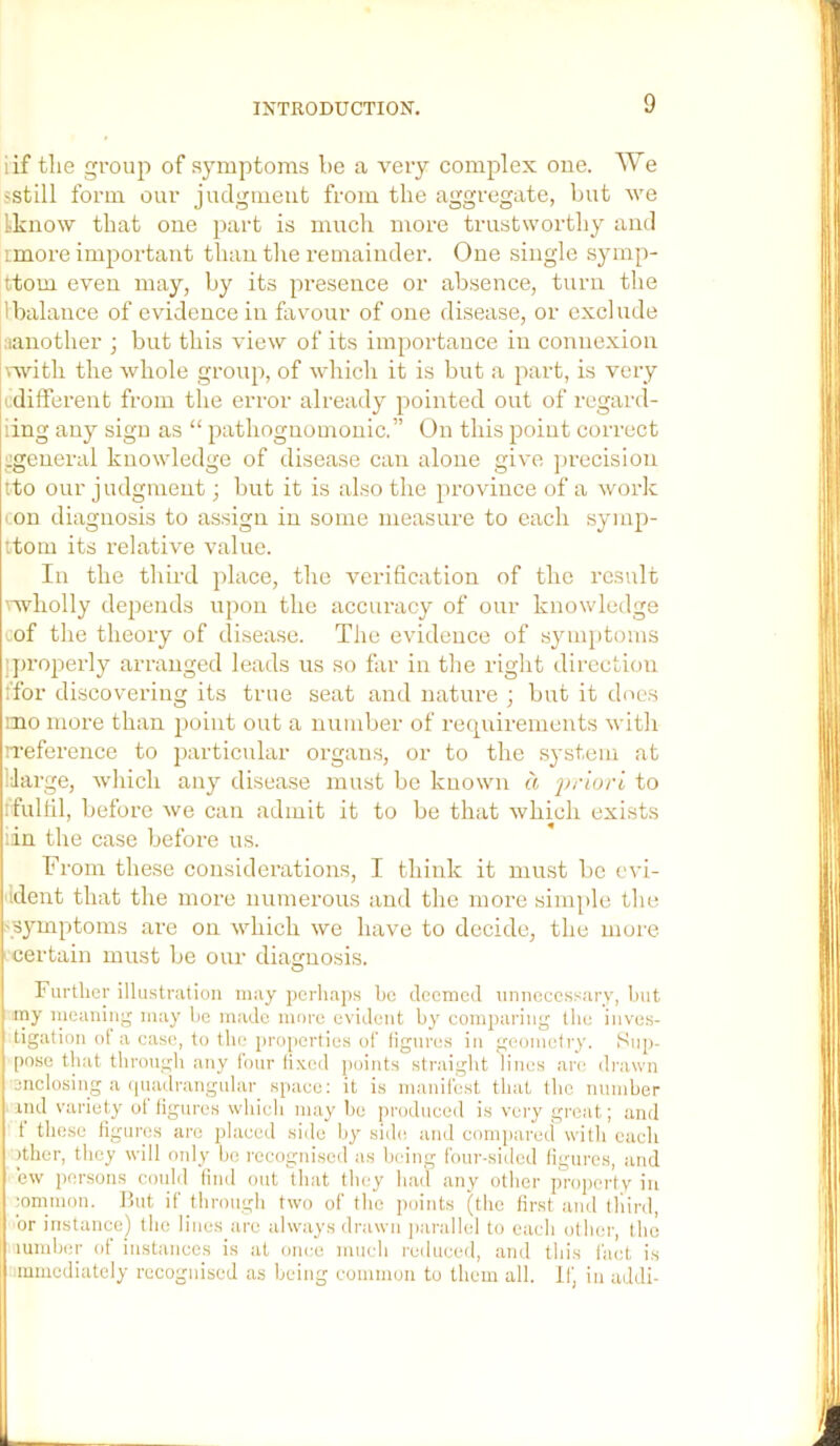 iif the group of symptoms be a very complex one. We sstill form our judgment from the aggregate, but we Lknow that one part is mucli more trustworthy and imore important than tlie remainder. One single symp- ttom even may, by its presence or absence, turn the 1 balance of evidence in favour of one disease, or exclude iianother ; but this view of its importance in connexion \Avith the whole group, of which it is but a ])art, is very cdifferent from the error already pointed out of regard- iing any sign as “ pathognomonic.” On this point correct :;general knowledge of disease can alone give jn-ecision tto our judgment; but it is also the province of a work con diagnosis to assign in some measure to each symp- itom its relative value. In the third place, the verification of the result mholly depends upon the accuracy of our knowledge cof the theory of disease. The evidence of symptoms l]>roperly arranged leads us so far in the right direction ifor discovering its true seat and nature ; but it docs mo more than point out a number of recpcirements with reference to particular organs, or to the system at IJarge, which any disease must be known a jjrlori to rfulfil, before we can admit it to be that which exists :in the case before us. From these considerations, I think it must be cvi- Ident that the moi-e numerous and the more simple the 'Symptoms are on which we have to decide, the more - certain must be our diagnosis. O Further illu.stration may perhaps he deemed unnecessary, luit my nieaning may l)e made more evident by comparing the inve.s- tigation of a case, to the properties of liguros in geometry. Sup- pose that through any four lixed points straiglit lines are drawn ■enclosiiig a ipiadrangular_ space; it is manifest that tlic uumher iiid variety ot figures whicli may he produced is very great; and t these figures are placed side hy side and compared with each )ther, they will only bo recognised as being four-sided figures, and ew j)orsons could find out that they had any other proj)crtv iu •omnion. But if through two of the ])oints (the first and tliird, or instance) the lines are always drawn parallel to each other, the iumb(!r of instances is at once much reduced, and this fact is mmediately recognised as being common to them all. If, in addi-