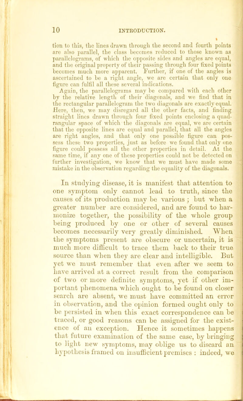 tion to tins, the lines drawn through the second and fourth points are also parallel, the class hcconies reduced to those known as parallelograms, of which the opposite sides and angles are equal, and the original property of their passing through four fixed points becomes much more apparent. Further, if one of the angles is ascertained to be a right angle, we are certain that only one figure can fulfil all these several indications. Again, the parallelogi-ams may be compared with each other hy the relative length of their diagonals, and we find that in the rectangular parallelogram the two diagonals are exactly equal. Here, then, we may disregard all the other facts, and finding straight lines drawn through four fixed points enclosing a quad- rangular space of which the diagonals are equal, we are certain that the opposite lines are equal and parallel, that all the angles are right angles, and that only one possible figure can pos- sess these two properties, just as before we found that only one figure could possess all the other properties in detail. At the same time, if any one of these properties could not he detected on i’urther investigation, we know that we must have made some mistake in the observation regarding the equality of the diagonals. In studying disease, it is manifest that attention to one symptom only cannot lead to truth, since the causes of its production may be various ; hut when a greater number are considered, and are found to har- monize together, the possibility of the whole group being produced by one or other of several causes becomes necessarily very greatly diminished. When the symptoms present are obscure or uncertain, it is much more difficult to ti’ace them back to their true source than when they are clear and intelligible. But yet we mu.st remember that even after we seem to have arrived at a correct result from the coinpax'ison of two or more definite symptoms, yet if other im- portant phenomena which ought to be found on closer search are absent, we must have committed an error in observation, and the opinion formed ought only to be persisted in when this exact correspondence can be tiaced, or good reasons can be assigned for the exist- ence of an exception. Hence it sometimes happens that future examination of the same case, by bringing to light new symj)toms, may oblige us to discard an hypothesis framed on insufficient premises : indeed, we