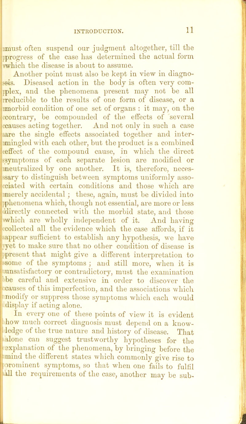 iimnst often suspend om- judgment altogether, till the [progress of the case has determined the actual form which the disease is about to assume. Another point must also be kept in view in diagno- seis. Diseased action in the body is often veiy com- [plex, and the phenomena present may not be all rreducible to the results of one form of disease, or a inuorbid condition of one set of organs : it may, on the ccontrary, be compounded of the effects of several ccauses acting together. And not only in such a case ;iare the single effects associated together and inter- nmingled with each other, but the product is a combined eeflfect of the compound cause, in Avhich the direct ^symptoms of each separate lesion are modified or leeutralized by one anothei-. It is, therefore, neces- j«ary to distinguish between symptoms uniformly asso- cciated with certain conditions and those which are iimerely accidental ; these, again, must be divided into [phenomena which, though not essential, are more or less ildirectly connected with the morbid state, and those which are wholly indejiendent of it. And having ccollected all the evidence which the case affords, if it ;iappear sufficient to establish any hypothesis, we have yyet to make sure that no other condition of disease is [)present that might give a different interpretation to fsome of the symptoms ; and still more, when it is uunsatisfactory or contradictory, must the examination ihe careful and extensive in order to discover the asauses of this imperfection, and the a.ssociations Avhich r niodify or suppress those symptoms which each would idis[day if acting alone. In every one of these points of view it is evident how much correct diagnosis must depend on a know- ledge of the true nature and history of disease. That alone can suggest trustworthy hypotheses for the explanation of the phenomena, by bringing before the fmind the different states which commonly give rise to .orominent symptoms, so that when one fails to fulhl ill the requirements of the case, another may be sub-