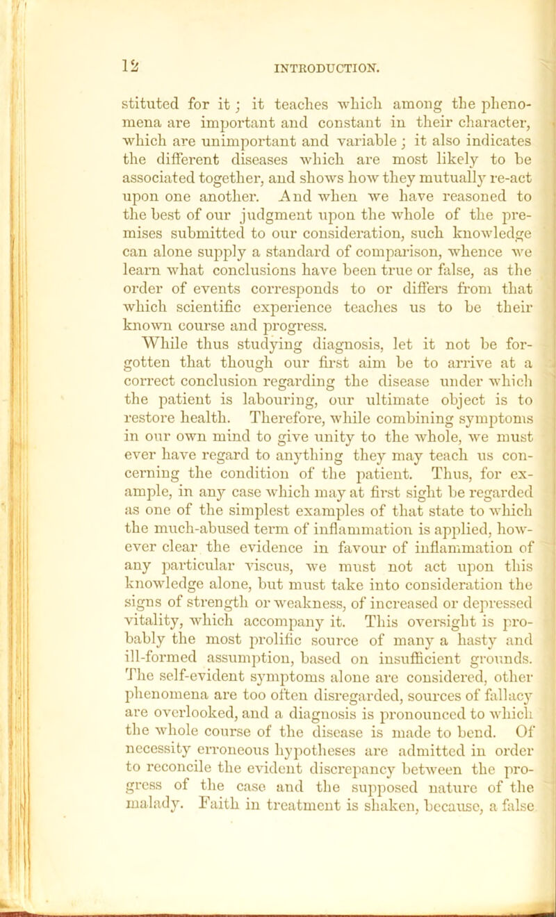 stituted for it; it teaches which among the pheno- mena are important and constant in their character, • which are unimportant and variable ; it also indicates the different diseases which are most likely to be associated together, and shows how they mutually re-act upon one another. And when we have reasoned to the best of our judgment upon the whole of the pre- mises submitted to our consideration, such knowledge can alone supply a standard of comparison, whence we learn what conclusions have been true or false, as the order of events corresponds to or differs from that which scientific experience teaches us to be their known course and progress. While thus studying diagnosis, let it not be for- coiTCct conclusion regarding the disease under which the patient is labouring, our ultimate object is to restore health. Therefore, while combining symptoms in our own mind to give unity to the whole, we must ever have regard to anything they may teach us con- cerning the condition of the jiatient. Thus, for ex- ample, in any case which may at first sight be regarded as one of the simplest examples of that state to wliich the much-abused term of inflammation is applied, how- ever clear the evidence in favour of inflammation of any particular viscus, we must not act upon this knowledge alone, but must take into consideration the signs of strength or weakness, of increased or depressed vitality, which accompany it. This oversight is pro- bably the most prolific source of many a hasty and ill-formed assumption, based on insufiicient grounds. The self-evident symptoms alone are considered, other phenomena ai’e too often disregarded, sources of fallacy ^ are overlooked, and a diagnosis is pronounced to which the whole course of the disease is made to bend. Of necessity erroneous hypotheses are admitted in order to reconcile the evident discrepancy between the pro- gress of the case and the supposed nature of the malady. Faith in treatment is shaken, because, a fiilse