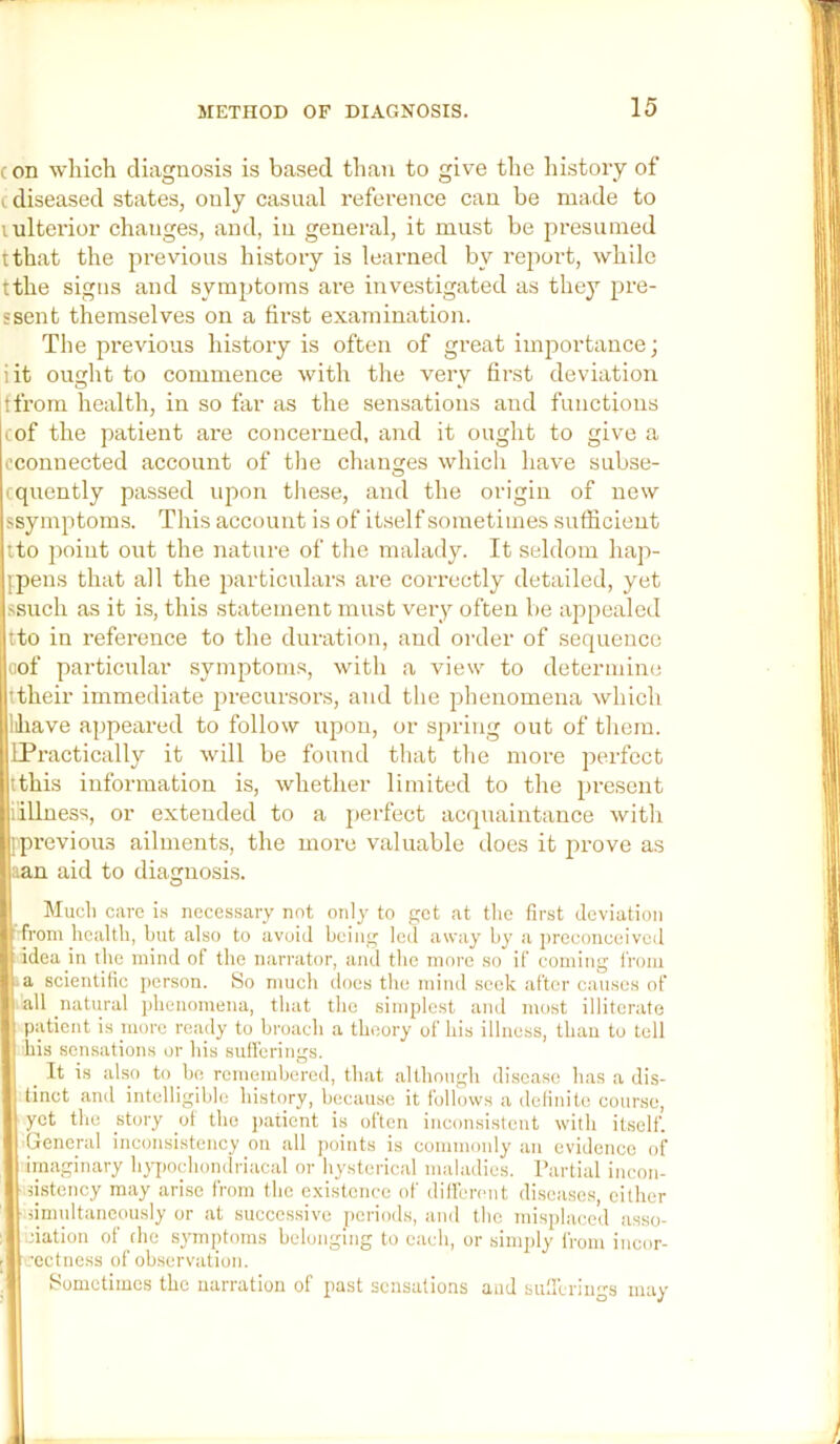 con which diagnosis is based than to give the liistory of (diseased states, only casual reference can be made to lulterior changes, and, in general, it must be presumed tthat the previous history is learned by report, while tthe signs and symptoms are investigated as they pre- ssent themselves on a first examination. The previous history is often of great importance; iit ouht to commence with the very first deviation O » tfrom health, in so far as the sensations and functions cof the patient are concerned, and it ought to give a cconuected account of tlie changes which have subse- cquently passed upon these, and the origin of new ssymptoms. This account is of itself sometimes sufficient tto point out the nature of tlie malady. It seldom hap- ipens that all the particulars are correctly detailed, yet ssuch as it is, this statement must very often be appealed tto in reference to the duration, and order of sequence oof particular symptoms, with a view to deterinim; ttheir immediate precursors, and the phenomena which liliave appeixred to follow upon, or spring out of them. IPractically it will be found that the more perfect tthis information is, whether limited to the present lillness, or extended to a j)erfect acquaintance witli pprevious ailments, the more valuable does it prove as aan aid to diagnosis. Mucli care i.s necessary not only to get at tlie first deviation from health, but also to avoid being led away by a preconceived idea in the mind of the narrator, and the more so if coming from a scientific person. 8o much docs the mind seek after causes of all natural phenomena, that the simplest and most illiterate patient is niore ready to broach a theory of his illness, than to tell his sensations or his sulferings. It is also to be remembered, that although disease has a dis- tinct and intelligible history, because it follows a definite course, yet the story ot the jiatient is often inconsistent with itself. General inconsistency on all points is commonly an evidence of imaginary hypochondriacal or hysterical maladies. Partial incon- dstency may arise from the existence of dilfcrcnt diseases, cither dmnltaneously or at successive periods, and the misplaced asso- ciation of die symptoms belonging to each, or simply from incor- rectness of observation. Sometimes the narration of past sensations and snUcrums may