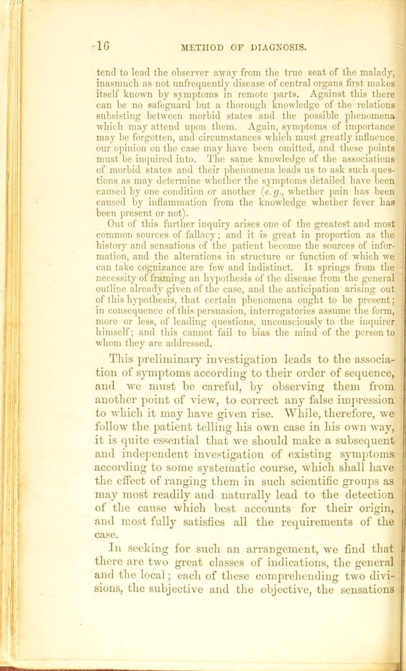 tend to lead the observer away from the true seat of the malady, inasmueh as not nnfrequently disease of eentral organs first makes itself known by symptoms in remote parts. Against this there can he no safeguard but a thorough knowledge of the relations subsisting between morbid states and the possible phenomena which may attend upon them. Again, symjitoms of importance may be forgotten, and circumstances which must greatly influence our opinion on the case may have been omitted, and these points must be inquired into. Tlie same knowledge of the associations of morbid states and their jihenomcna leads ns to ask such ques- tions as may determine evhether the symptoms detailed have been caused by one condition or another (e. (]., whether pain has been caused by inflammation from the knowledge whether fever has been present or not). Out of this further inquiry arises one of the greatest and most common sources of fallacy; and it is great in proportion as the history and sensations of the patient become the sources of infor- mation, and the alterations in structure or function of which we can take cognizance are few and indistinct. It springs from the • necessity of framing an hypothesis of the disease from the general outline already given of the case, and the anticipation arising out of this hypothesis, that certain phenomena ought to be present; in consequence of this persuasion, interrogatories assume the form, more or less, of leading questions, unconsciously to the inquirer himself; and this cannot fail to bias the mind of the person to whom they are addressed. Tliis preliminary investigation leads to the associa- tion of symptoms according to their order of sequence, and we must he careful, by observing them from another point of view, to correct any false impression to which it may have given rise. While, therefore, we follow the patient telling his own case in his owui way, it is quite essential that we should make a subsequent and independent investigation of existing symptoms according to some systematic course, which shall have - the effect of ranging them in such scientific groups as i may most readily and naturally lead to the detection of the cause wliich best accounts for their origin, J and most fully satisfies all the requirements of the case. In seeking for such an arrangement, we find that there are two great classes of indications, the general and the local; eacli of these comprehending two divi- sions, the subjective and the objective, the sensations