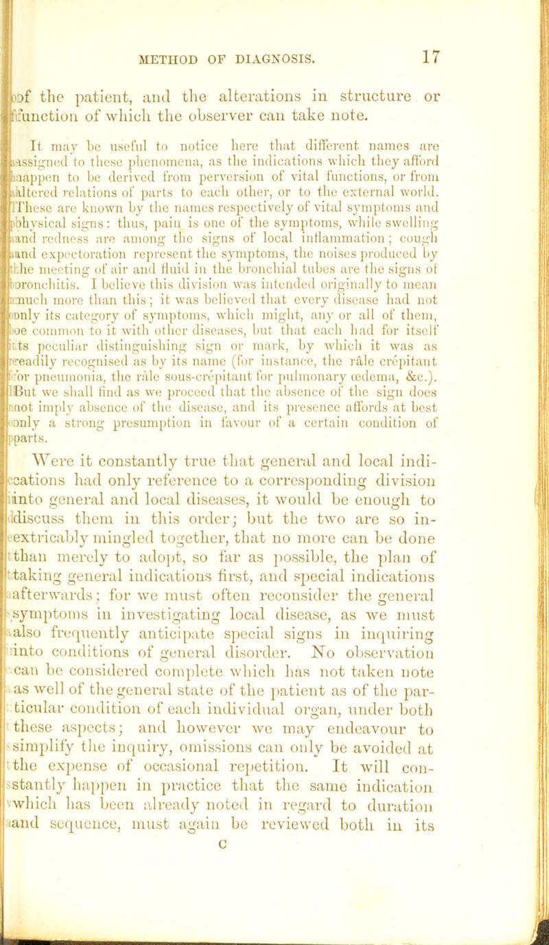 of the patient, and tlie alterations in structure or fainction of which the observer can take note. It may be u.sefiil to notice liere tliat clitFcrcnt names are HSsigiKid to these jilienomcna, as tlie indications whicli they afiurd laappen to he derived from perversion of vital functions, or from ikltered relations of parts to each other, or to the external world. ITliese are known hy tlie names respectively of vital symptoms and [>bliysical signs: thus, pain is one of the symptoms, while swelling mud redness are among the signs of local inllammation ; cough land expectoration represent the symptoms, the noises produced hy ihhe meeting of air and Iluid in the bronchial tubes are the signs of I'jronchitis. I believe this division was intended originally to mean imuch more than this; it was believed that every disease had not I'Dnly its category of symptoms, which might, any or all of them, loe common to it with other diseases, hut that each had for itself itts peculiar distinguishing sign or mark, hy which it was as sreadily recognised as hy its name (for instance, the rale crepitant I or pneumonia, the nile sous-crepitant lor pulmonary cedema, &c.). IBut we shall find as we proceed that the absence of the sign does luiot imply absence of the disease, and its presence allhrds at best ■only a strong presumption in favour of a certain condition of I'parts. Were it constantly true tliat general and local indi- ccations had only reference to a corre.spouding division iinto general and local diseases, it would be enough to ddiscuss them iu this order; but the two are so in- ' extricably mingled together, that no more can be done tthan merely to adopt, so far as possible, the plan of t taking general indications first, and special indications afterwards ; for we must often reconsider the general .'_symptoms in investigating local disease, as we must IIalso frerpiently anticipate special signs in inquiring iinto conditions of general disorder. No observation can be considered complete which has not taken note as well of the general state of the jiatient as of the jiar- : ticular condition of each individual organ, under botli I these aspects; and however we may endeavour to simplify tlie inquiry, omissions can only be avoided at tthe exjiense of occa.sional rejietition. It will con- stantly ha[)pcn in practice that the same indication which has been already noted in regard to duration land sequence, must again be reviewed both in its c
