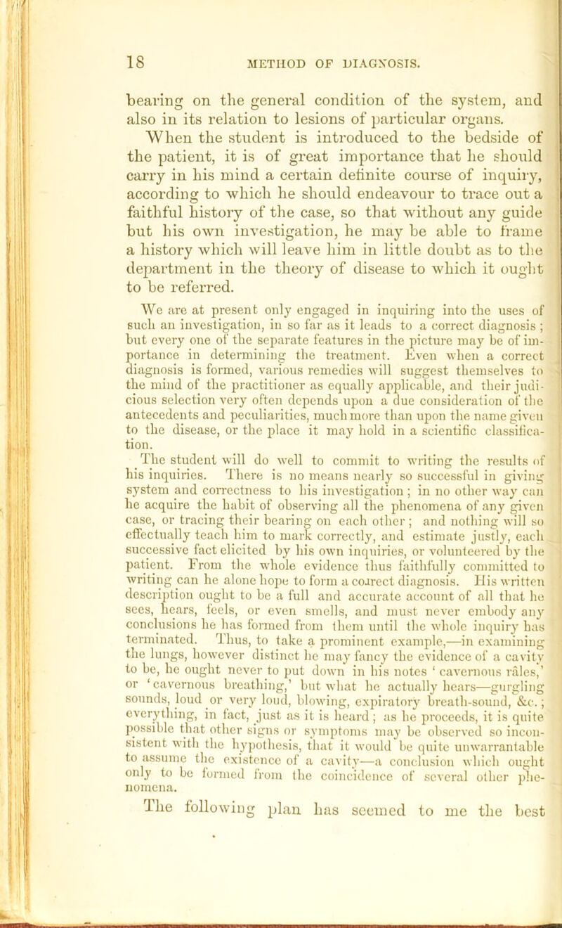 i bearing on the general conditiou of the system, and also in its relation to lesions of j)articular organs. When the student is introduced to the bedside of the patient, it is of great importance that he should carry in his mind a certain definite course of inquiry, according to which he should endeavour to trace out a faithful history of the case, so that withoiit any guide but his own investigation, he may be able to frame a history which will leave him in little doubt as to the department in the theory of disease to which it ought to be referred. We are at present only engaged in inquiring into the uses of such an investigation, in so far as it leads to a correct diagnosis ; hut every one of the separate features in the picture may be of im- portance in deteraiining the treatment. Even when a correct diagnosis is formed, various remedies will suggest themselves to • the mind of the practitioner as equally applicable, and their judi- cious selection very often depends upon a due consideration of the antecedents and peculiarities, much more than upon the name given to the disease, or the place it may hold in a scientific classifica- tion. 1 The student will do well to commit to writing the results of 1 his inquiries. There is no means nearly so successl'ul in giving ] system and correctness to his investigation ; in no other way can he acquire the habit of observing all the phenomena of any given case, or tracing their bearing on each otlier ; and nothing will so i effectually teach him to mark correctly, and estimate justly, each successive fact elicited by his own inquiries, or volunteered by the ■ Itatient. From the wdiole evidence thus faithfully committed to writing can he alone hope to form a coarect diagnosis, liis written description ought to be a full and accurate account of all that ho sees, hears, feels, or even smells, and must never embody any conclusions he has formed from (hem until the whole inquiry has terminated. Thus, to take a prominent example,—in examining the lungs, however distinct he may fancy the evidence of a cavity to be, he ought never to put down in his notes ‘ cavernous rales,’ or ‘cavernous breathing,’ but what he actually hears—gurgling sounds, loud or very loud, blowing, expiratory breath-sound, &c.; everything, in fact, just as it is heard; as he proceeds, it is quite possible that other signs or symptoms may be observed so incon- sistent with the hy])othesis, that it would be quite unwarrantable to iissume the existence of a cavity^—^a conclusion which ought only to be formed from the coincidence of several other phe- nornena. llie following plan lias seouied to me the best