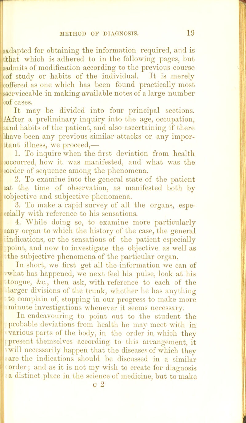 sadaptecl foi- obtaining the information required, and is I'that which is adhered to in the following pages, but aadmits of modification according to the previous course oof study or habits of the individual. It is merely oofiered as one which has been found practically most seerviceable in making available notes of a large number oof cases. It may be divided into four principal sections. .^After a preliminary inquiry into the age, occupation, aand habits of the patient, and also ascertaining if thei’e lihave been any previous similar attacks or any imjior- ttaut illness, we proceed,— 1. To inquire when the first deviation from health ooccurred, how it was manifested, and what was the border of sequence among the phenomena. 2. To examine into the general state of the jaatient ;iat the time of observation, as manifested both by i.objective and subjective phenomena. 3. To make a rapid survey of all the organs, espe- ccially with reference to his sensations. 4. While doing so, to examine more particularly lany organ to which the history of the case, the general 1 indications, or the sensations of the patient esjiecially [point, and now to investigate the objective as well as tthe subjective phenomena of the particular organ. In short, we first get all the information we can of vwhat has happened, we next feel his pulse, look at his t tongue, ikc., then ask, with reference to each of the llarger divisions of the trunk, whether he has anything I to complain of, stop[fing in our progress to make more minute investigations whenever it seems necessary. In endeavouring to point out to the student the probable deviations from health he may meet with in various parts of the body, in the order in which they r present themselves according to this arrangement, it will necessarily happen that the diseases of which they are the indications should be discussed in a similar order; and as it is not my wish to create for diagnosis a distinct place in the science of medicine, but to make C 2