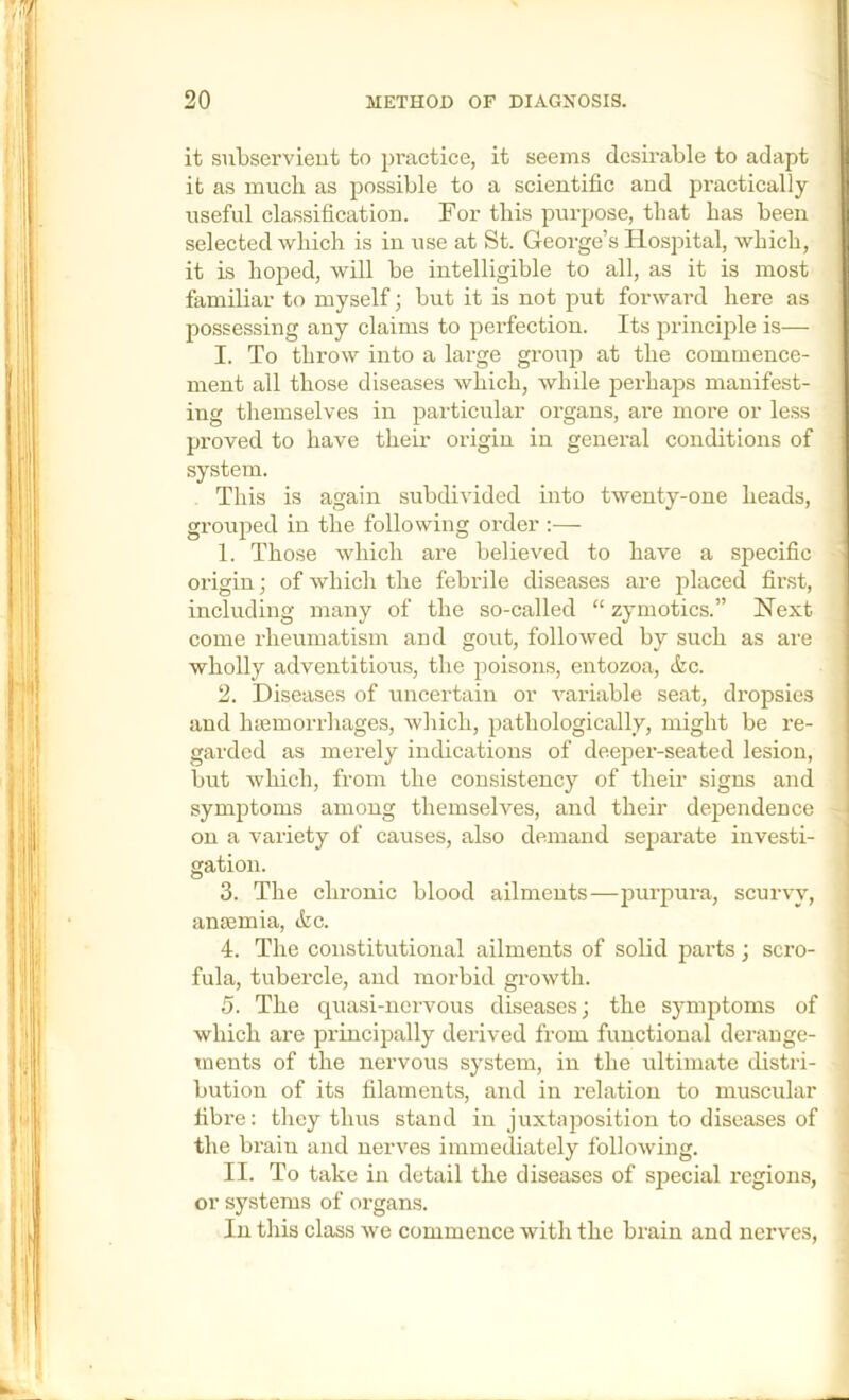 it subservient to practice, it seems desirable to adapt it as much as possible to a scientific and practically useful classification. For this purpose, that has been selected which is in use at St. George’s Hospital, which, it is hoped, will be intelligible to all, as it is most familiar to myself; but it is not put forward here as possessing any claims to perfection. Its princijile is— I. To throw into a large group at the commence- ment all those diseases which, while perhaps manifest- ing themselves in particular organs, are more or less proved to have their origin in general conditions of system. This is again subdivided into twenty-one heads, grouped in the following order :— 1. Those which are believed to have a specific origin; of which the febrile diseases are placed first, including many of the so-called “ zymotics.” Next come rheumatism and gout, followed by such as are wholly adventitious, the poisons, entozoa, &c. 2. Diseases of uncertain or variable seat, dropsies and htemorrhages, which, pathologically, might be re- garded as merely indications of deeper-seated lesion, but which, from the consistency of their signs and symptoms among themselves, and their dependence on a variety of causes, also demand separate invest!- ] gation. I 3. The chronic blood ailments—purpura, scurvy, antemia, &c. 4. The constitutional ailments of solid parts; scro- fula, tubercle, and morbid growth. 5. The quasi-nervous diseases; the symptoms of which are principally derived from functional derange- ments of the nervous system, in the ultimate distri- bution of its filaments, and in relation to muscular fibre: they thus stand in juxtajiosition to diseases of the brain and nerves immediately following. II. To take in detail the diseases of special regions, or systems of organs. In this class we commence with the brain and nerves.