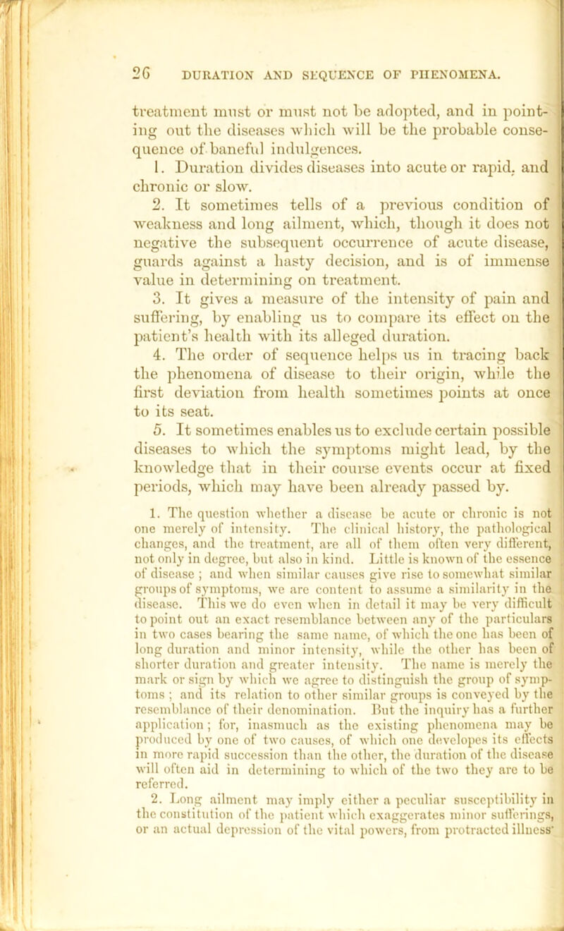 treatment must or must not be adopted, and in point- ing out the diseases wlncli will be the probable conse- quence of baneful indulgences. 1. Duration divides diseases into acute or rapid, and chronic or slow. 2. It sometimes tells of a previous condition of weakness and long ailment, which, though it does not negative the subsequent occurrence of acute disease, guards against a hasty decision, and is of immense value in determining on treatment. 3. It gives a measui'e of the intensity of pain and suffering, by enabling us to compare its effect on the patient’s health with its alleged duration. 4. The order of sequence helps us in tracing back the phenomena of disease to their origin, while the first deviation from health sometimes points at once to its seat. 5. It sometimes enables us to exclude certain possible diseases to which the symptoms might lead, by the knowledge that in their course events occur at fixed periods, which may have been already passed by. 1. The question whether a disease be acute or chronic is not one merely of intensity. The clinical history, the pathological changes, and the treatment, are all of them often very diflerent, not only in degree, but also in kind. Little is known of the essence of disease ; and when similar causes give rise to somewhat similar groups of symptoms, we are content to assume a similarity in the disease. This we do oven when in detail it may be very difficidt to point out an exact resemblance between any of the particulars in two cases bearing the same name, of which the one has been of long duration and minor intensity, while the other has been of shorter duration and greater intensity. The name is merely the mark or sign by which we agree to distinguish the group of symp- toms ; and its relation to other similar groups is conveyed by the resemblance of their denomination. But the inquiry has a further application ; for, inasmuch as the existing phenomena may bo produced by one of two causes, of which one developcs its effects in more rapid succession than the other, the duration of the disease will often aid in determining to which of the two they are to be referred. 2. Long ailment may imply either a peculiar susceptibility in the constitution of the i>atient which exaggerates minor sutferings, or an actual depression of the vital powers, from protracted illness'