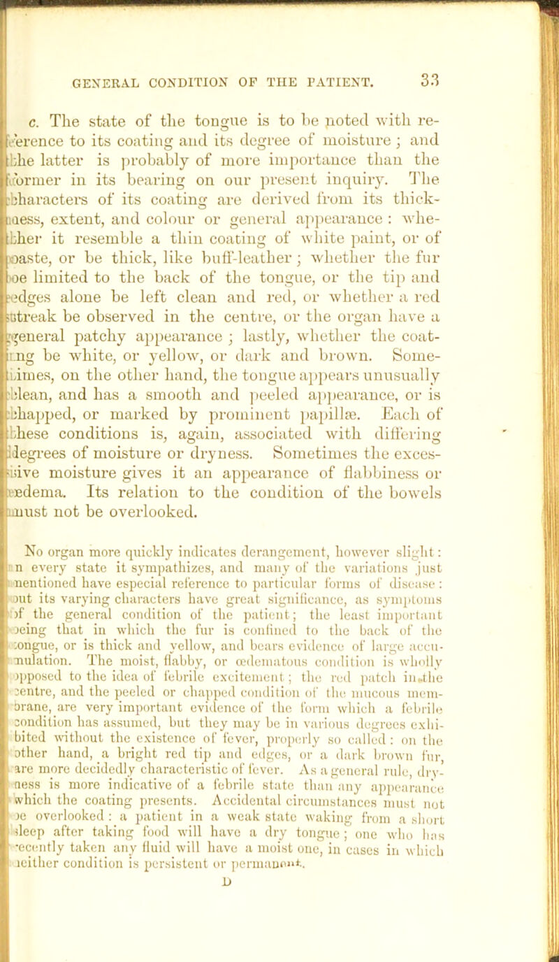 c. The state of the tougue is to he jioted with re- tehrence to its coating and its degree of moisture ; and tbhe latter is probably of more importauce than the (iturmer in its bearing on our present inquiiy. 3'he cbharactei’s of its coating are derived I'rom its thick- naess, extent, and colour or general a])j)carance : whe- tbher it resemble a thin coating of white paint, or of joaste, or be thick, like buff-leather; whether the fur ioe limited to the back of the tongue, or the tip and I edges alone be left clean and red, or whether a red :iitreak be observed in the centre, or the organ have a :i|eneral patchy appearance j lastly, whether the coat- ii.ng be white, or yellow, or dark and brown. Some- liimes, on the other hand, the tongue ajipears unusually clean, and has a smooth and ]ieeled ap])earance, or is .’:ha]jped, or marked by prominent papillte. Each of :lihese conditions is, again, associated with differing idegrees of moisture or dryness. Sometimes the exces- ■idve moisture gives it an appearance of flabbiness or i fidema. Its relation to the condition of the bowels amst not be overlooked. I No organ more quickly indicates derangement, however slight: n every state it sympathizes, and many of the variations just i nentioned have especial reference to particular forms of disease: uit its varying characters have great signiticance, as symptoms )f the general condition of the patient; the least important i' 3eing that in which the fur is conlined to the back of the ;ongue, or is thick and yellow, and bears evidence of large accu- mulation. The moist, flabby, or mdematous condition is wln'lly f opposed to the idea of febrile excitement; the red patch inUhe I' centre, and the peeled or chapped condition of tin: mucous mem- Drane, are very important evidence of the form which a febrile . condition has assumed, but they may be in various degrees exhi- . bited without the existence of fever, properly so called : on the other hand, a. bright red tip and edges, or a dark brown fnr, -are more decidedly characteristic of fever. As a general rule, dry- ’ness is more indicative of a febrile state than any appearance iwhich the coating presents. Accidental circumstances must not ‘ce overlooked: a patient in a weak state waking from a short deep after taking food will have a dry tongue ; one who lias •ecently taken any fluid will have a moist one, in cases in which I'jcither condition is persistent or ])ermaDoiU.. D /,