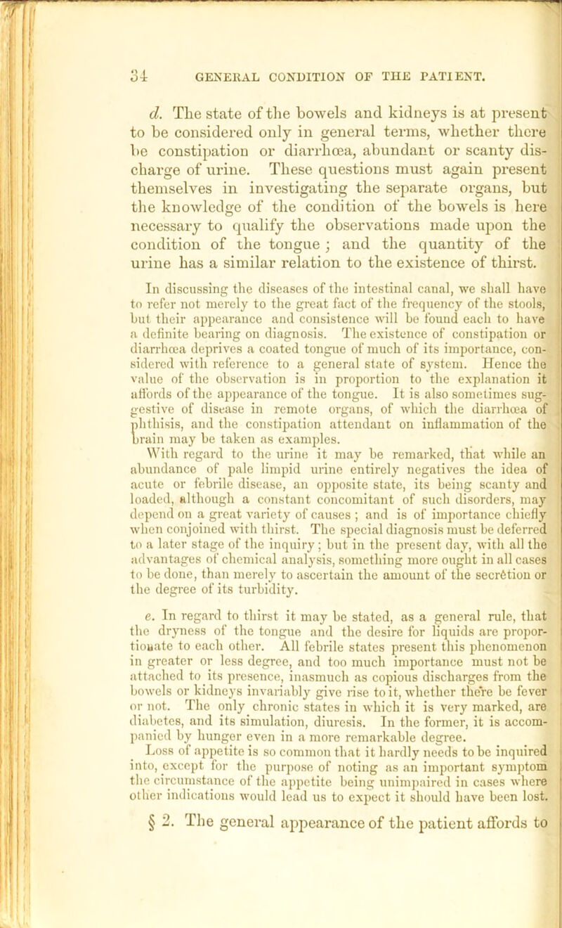 d. The state of the bowels and kidneys is at present to be considered only in general terms, whether there be constipation or diarrhoea, abundant or scanty dis- charge of urine. These questions must again present themselves in investigating the separate organs, but the knowledge of the condition of the bowels is here necessary to cpialify the observations made upon the condition of the tongue ; and the quantity of the urine has a similar relation to the existence of thirst. In discussing the diseases of the intestinal canal, we shall have to refer not merely to the great fact of the frequency of the stools, hut their appearance and consistence will he found each to have a definite hearing on diagnosis. The existence of constipation or diarrhoea deprives a coated tongue of much of its importance, con- sidered with reference to a general state of system. Hence the value of the observation is in proportion to the explanation it uH’ords of the appearance of the tongue. It is also sometimes sug- gestive of disease in remote organs, of which the diarrhoea of phthisis, and the constipation attendant on inflammation of the brain may he taken as examples. With regard to the urine it may he remarked, that while an abundance of pale limpid urine entirely negatives the idea of acute or febrile disease, an opposite state, its being scanty and loaded, although a constant concomitant of such disorders, may depend on a great variety of causes ; and is of importance chiefly when conjoined with thirst. The special diagnosis must be deferred to a later stage of the inquiry ; hut in the present day, with all the advantages of chemical analysis, something more ought in all cases to he done, than merely to ascertain the amount of the seerStiou or the degree of its turhidit3^ e. In regard to thirst it may he stated, as a general rule, that the dryness of the tongue and the desire for liquids are propor- tiouate to each other. All febrile states present this phenomenon in greater or less degree, and too much importance must not be attached to its presence, inasmuch as copious discharges from the bowels or kidneys invariably give rise to it, whether there be fever or not. The only chronic states in which it is very marked, are diabetes, and its simulation, diuresis. In the former, it is accom- panied by hunger even in a more remarkable degree. Loss of appetite is so common that it hardly needs to be inquired into, except for the purpose of noting as an important symptom the circumstance of the appetite being unimpaired in cases where other indications would lead us to expect it should have been lost. § 2. The general appearance of the patient affords to