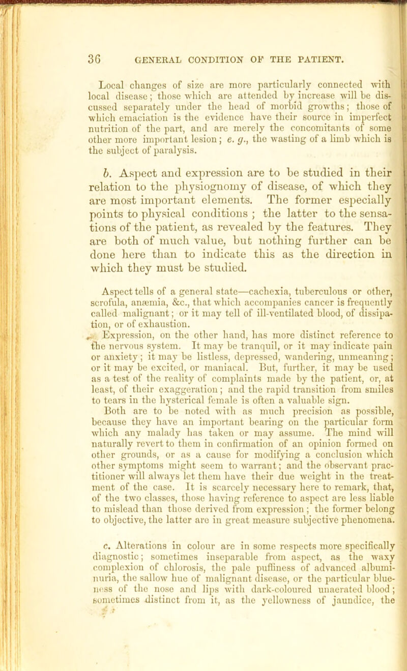 Local changes of size are more particularly connected with local disease; those which are attended by increase will be dis- cussed separately under the head of morbid growths; those of which emaciation is the evidence have their source in imperfect nutrition of the part, and are merely the concomitants of some other more important lesion; e. g., the wasting of a limb which is the subject of paralysis. h. Aspect and expression are to be studied in their relation to the physiognomy of disease, of which they are most important elements. The former especially points to physical conditions ; the latter to the sensa- tions of the patient, as revealed by the features. They are both of much value, but nothing further can be done here than to indicate this as the direction in which they must be studied. Aspect tells of a general state—cachexia, tuberculous or other, scrofula, anaemia, &c., that which accompanies cancer is frequently called malignant; or it may tell of ill-ventilated blood, of dissipa- tion, or of exhaustion. Expression, on the other hand, has more distinct reference to the nervous system. It may be tranquil, or it may indicate pain or anxiety; it may be listless, depressed, wandering, unmeaning; or it may be excited, or maniacal. But, further, it may be used as a test of the reality of complaints made by the patient, or, at least, of their exaggeration; and the rapid transition from smiles to tears in the hysterical female is often a valuable sign. Both are to be noted with as much precision as possible, because they have an important bearing on the particular form which .any mahady has taken or may assume. The mind will naturally revert to them in confirm.ation of an opinion formed on other grounds, or as a cause for modif^ung a conclusion which other symptoms might seem towarr.ant; and the observ.ant prac- titioner will always let them have their due weight in the treat- ment of the case. It is scarcely necessary here to remark, that, of the two classes, those haring reference to aspect are less liable to misle.ad than those derived from expression ; the former belong to objective, the latter arc in great measure subjective phenomena. c. Alterations in colour are in some respects more specifically diagnostic; sometimes inseijarable from aspect, as the waxy complexion of chlorosis, the pale puffiness of advanced albumi- nuria, the sallow hue of malignant disease, or the particular blue- ness of the nose and lij)s with dark-coloured unaeratcd blood ; sometimes distinct from it, as the yellowness of jaundice, the