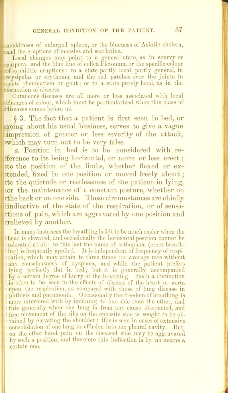 nmudJiness of enlarged spleen, or the blueness of Asiatic cholera, l and the eruptions of measles and scarlatina. Local changes may point to a general state, as in scurvy or p purpiira, and the blue line of colica I’ictonum, or the specific colour ?tDfsyphilitic eruptions; to a state partly local, partly general, in fErysipelas or erythema, and the red patches over the joints in s<acuto rheumatism or gout; or to a state purely local, as in the |i formation of abscess. Cutaneous diseases are all more or less associated with local cbhanges of colour, which must be particularized when this class of ddiseases comes before us. § 3. The fact that a patient is first seen in bed, or ggoing about his usual business, serves to give a vague idmpression of greater or less severity of the attack, which may turn out to be very false. a. Position in bed is to be considered with re- fference to its being horizontal, or more or less erect; ito the position of the limbs, whether flexed or ex- ttended, fixed in one position or moved freely about; tto the quietude or restlessness of the patient in lying, cor the maintenance of a constant posture, whether on tthe back or on one side. These cii-cumstances are chiefly i indicative of the state of the resjiiration, or of sensa- ttions of pain, which are aggravated by one position and irelieved by another. In many instances the breathing is felt to he much easier when the I head is elevated, and occasionally the horizontal position cannot bo ttolerated at all: to this last the name of orthopncea (erect breath- iing) is frequently applied. It is independent of frequency of respi- rration, which may attain to three times its average rate without any consciousness of dyspnoea, and while the patient prefers 1 lying perfectly flat in bed; but it is generally accompanied I by a certain degree of hurry of the hreathing. Such a di.stinction I is often to be seen in the effects of disease of the heart or aorta upon the respiration, as compared with those of lung disease in I phthisis and pneumonia. Occasionally the freedom of breathing is rmore interfered with by inclining to one side than the other, and t this generally when one lung is from any cause obstructed, and 1 free movement of the ribs on the ojiposite side is sought to be ob- I tained by elevating the shoulder : this is seen in cases of extensive I consolidation of one lung or effusion into one pleural cavity. Lut, on the other hand, pain on the diseased side may be aggravated by such a position, and therefore this indication is by no means a certain one.