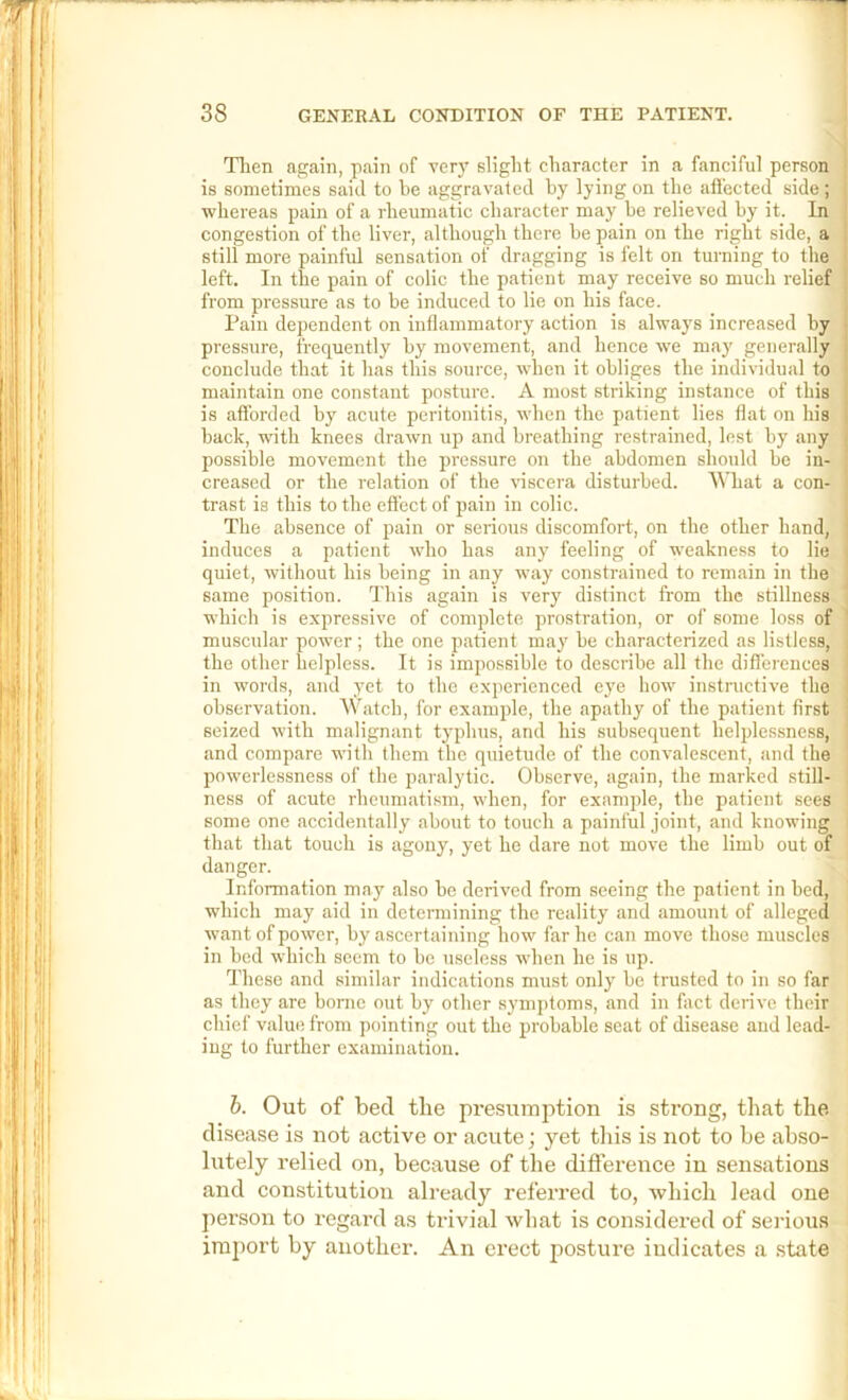 Tlien again, pain of verj' slight character in a fanciful person is sometimes said to he aggravated by lying on the aflected side ; whereas pain of a rheumatic character may he relieved by it. In congestion of the liver, although there he pain on the right side, a still more painful sensation of dragging is felt on turning to the left. In the pain of colic the patient may receive so much relief from pressure as to be induced to lie on his face. Pain dependent on inflammatory action is always increased by pressure, frequently by movement, and hence we may generally conclude that it has this source, when it obliges the individual to maintain one constant posture. A most striking instance of this is afforded by acute peritonitis, when the patient lies flat on his hack, with knees drawn up and breathing restrained, lest by any possible movement the pressure on the abdomen should he in- creased or the relation of the viscera disturbed. What a con- trast is this to the effect of pain in colic. Tlie absence of pain or serious discomfort, on the other hand, induces a patient who has any feeling of weakness to lie quiet, without his being in any way constrained to remain in the same position. This again is very distinct from the stillness which is expressive of complete prostration, or of some loss of muscular power ; the one patient may be characterized as listless, the other helpless. It is impossible to describe all the differences in words, and yet to the experienced eye how instructive the observation. Watcb, for example, the apathy of the patient first seized with malignant typhus, and his subsequent helplessness, and compare with them the quietude of the convalescent, and the powerlessness of the paralytic. Observe, again, the marked still- ness of acute rheumatism, when, for example, the patient sees some one accidentally about to touch a painful joint, and knowing that that touch is agony, yet he dare not move the limb out of danger. Information may also be derived from seeing the patient in bed, which may aid in determining the reality and amount of alleged want of power, by ascertaining how far he can move those muscles in bed which seem to be useless when he is up. These and similar indications must only be trusted to in so far as they are borne out by other symj)toms, and in fact derive tbeir chief value from pointing out the probable seat of disease and lead- ing to further examination. h. Out of bed the presumption is strong, that the disease is not active or acute j yet tliis is not to be abso- lutely relied on, because of the difference in sensations and constitution already referred to, which lead one person to regard as trivial what is considered of sei'ious import by another. An erect posture indicates a .state