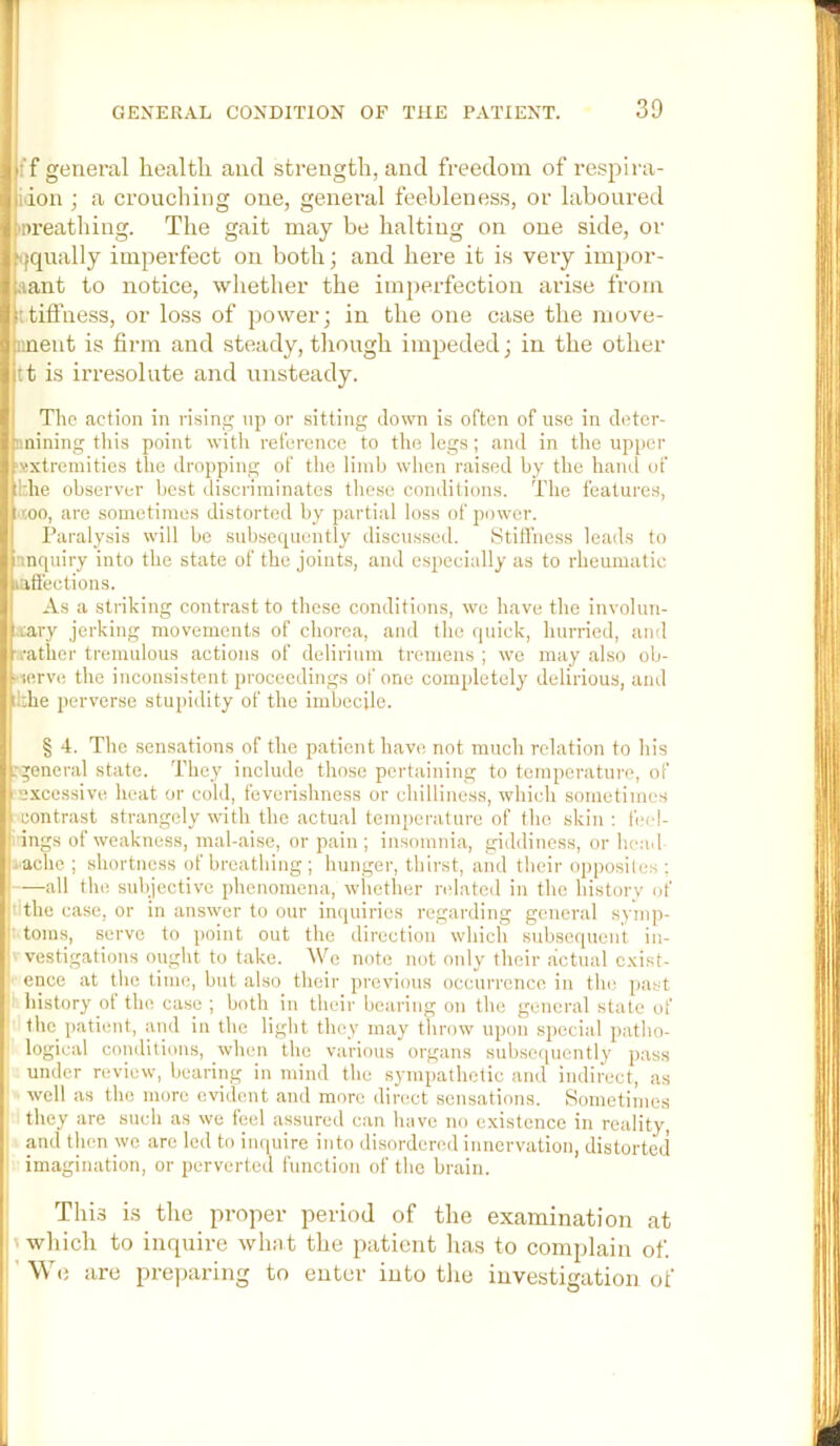 f f general health and strength, and freedom of respira- idon ; a crouching one, general feebleness, or laboured mreathing. The gait may be halting on one side, or ^iqually imperfect on both; and here it is very impor- tant to notice, whether the imperfection arise from itifl'ness, or loss of power; in the one case the move- iinent is firm and steady, though impeded; in the other tt is irresolute and unsteady. Tlie action in rising np or sitting clown is often of use in detcr- iinining this point witli reference to the legs; and in tlie upper ‘sxtremities the dropping of the limb wlien raised by the hand of ;!:he observer best discriminates these conditions. The features, >too, are sometimes distorted by partial loss of 2)ower. Paralysis will bo subsec^uently discussed. ytilfness leads to nnquiry into the state of the joints, and esjjecially as to rheumatic lafi'eetions. As a striking contrast to these conditions, we have the involuu- ;.tary jerking movements of chorea, and the quick, hurried, and watlier tremulous actions of delirium tremens ; we may also ob- ••wrve the inconsistent proceedings of one completely delirious, and ikhe perverse stupidity of the imbecile. § 4. The sensations of the patient have not much relation to his :geiieral state. They include those pertaining to temperature, of excessive heat or cold, feverishness or chilliness, which sometimes ■contrast strangely with the actual temperature of the skin : b'd- ; ings of weakness, mal-aise, or pain ; insomnia, giddiness, or head ..■ache; shortness of breathing; hunger, thirst, and their opposites : all the subjective phenomena, wliether related in the history of lithe case, or in answer to our inquiries regarding general symp- utoms, serve to i)oint out the direction which subsecpient iu- V vestigations ought to take. We note not only their actual cxist- ■- ence at the time, but also their previous occurrence in the past i! history of the case; both in their bearing on the general state of '■ the 2)atient, and in the light they may throw ujKm sjiecial jmtho- logical conditions, when the various organs subse(piently pass under review, bearing in mind the sympathetic and indirect, as well as the more evident and more direct sensations. Sometimes ■ they are such as we teel assured can have no existence in reality, II and tlien we are led to impure into disordered innervation, distorted imagination, or perverted function of the brain. This i.s the proper period of the examination at > which to inquire what the patient has to complain of. ■ \V(j are preparing to enter into tlie investigation of