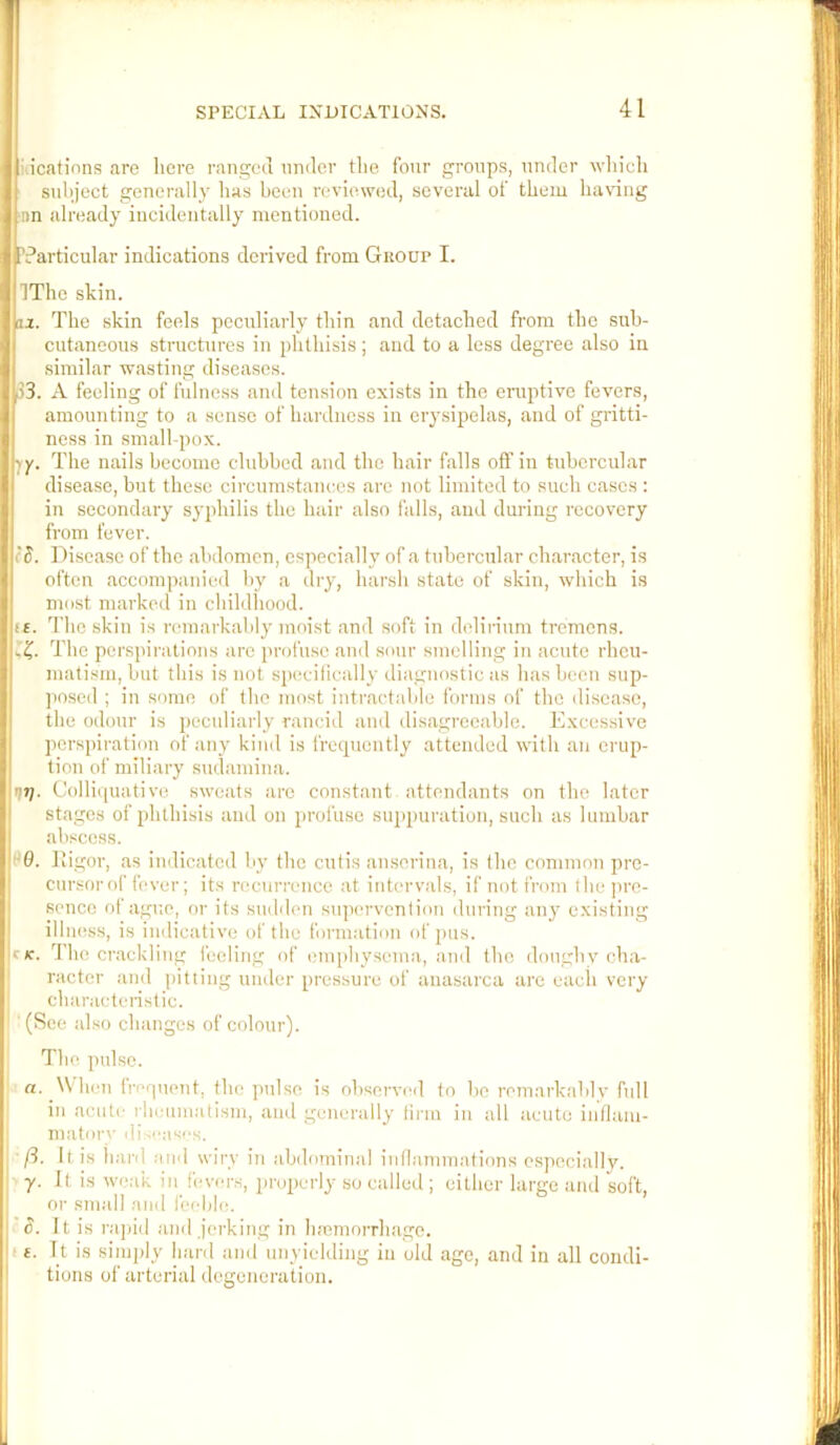 iiicatinns are liere ranged under the four groups, under which subject generally has been reviewed, several of them ha\'ing iin already incidentally mentioned. ’Particular indications derived from Giiour I. IThe skin. 3j. The skin feels peculiarly thin and detached from the sub- cutaneous structures in phthisis; and to a less degree also in similar wasting diseases. 1)3. A Peeling of fidness and tension exists in the eniptive fevers, amounting to a sense of hardness in ery.sipelas, and of gritti- ness in small-pox. The nails become clubbed and the hair falls off in tubercular disease, but these circumstances are not limited to such cases : in secondary syphilis the hair also falls, and during recovery fi'om fever. (S. Disease of the abdomen, especially of a tubercular character, is often accompanied by a dry, harsh state of skin, which is most marked in childhood. i£. The skin is remarkably moist and soft in delirium tremens. ‘C The perspirations arc profuse and sour smelling in acute rheu- matism, but this is not sp(!cifically diagnostic as has been sup- jtosed ; in some of the most intractable forms of the disease, the odour is peculiarly rancid and disagreeable. Excessive perspiration of any kind is frecpiently attended with an erup- tion of miliary sudamina. r]7j. Colliquative sweats arc constant attendants on the later stages of phthisis and on profuse suppuration, such as lumbar abscess. 96. fligor, as indicated by the cutis anserina, is the common pre- cursorof fever; its nmurrence at intervals, if not from the pre- sence of ague, or its sudden stipervcntion during any existing illness, is imlicative of the formation of pus. c(c. 3 ho crackling feeling of emphysema, and the doughy cha- racter and pitting under pressure of anasarca are each very characteristic. ' (See al so changes of colour). The pulse. a. When frerpient, the pulse is observed to be remarkably full in acute rheumatism, and generally firm in all acute innani- maton' iiiscas''s. ft. It is hard aiel wiry in abdominal inflammations especially. y. It is weak in_ fevers, i)ropcrly so called ; either large anil soft, or small and leehle. S. It is raj)id and jerking in h.'emorrhagc. 1 £. It is simply hard and unyielding in old ago, and in all condi- tions of arterial degeneration.